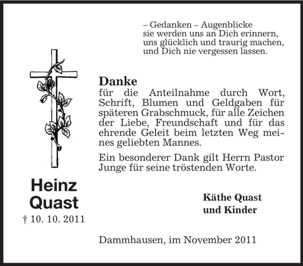 <p>– Gedanken – Augenblicke<br />sie werden uns an Dich erinnern,<br />uns glücklich und traurig machen,<br />und Dich nie vergessen lassen.</p><p>Danke<br />für die Anteilnahme durch Wort,<br />Schrift, Blumen und Geldgaben für<br />späteren Grabschmuck, für alle Zeichen<br />der Liebe, Freundschaft und für das<br />ehrende Geleit beim letzten Weg meines geliebten Mannes.<br />Ein besonderer Dank gilt Herrn Pastor<br />Junge für seine tröstenden Worte.</p><p>Heinz<br />Quast</p><p>Käthe Quast<br />und Kinder</p><p>† 10. 10. 2011<br />Dammhausen, im November 2011</p>