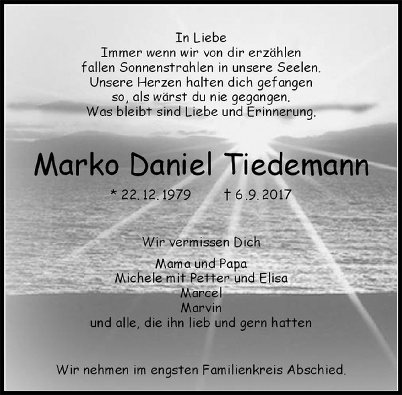 <p>In Liebe<br />Immer wenn wir von dir erzählen<br />fallen Sonnenstrahlen in unsere Seelen.<br />Unsere Herzen halten dich gefangen<br />so, als wärst du nie gegangen.<br />Was bleibt sind Liebe und Erinnerung.<br />Marko Daniel Tiedemann<br />* 22. 12. 1979 † 6 .9. 2017<br />Wir vermissen Dich<br />Mama und Papa<br />Michele mit Petter und Elisa<br />Marcel<br />Marvin<br />und alle, die ihn lieb und gern hatten<br />Wir nehmen im engsten Familienkreis Abschied.</p>