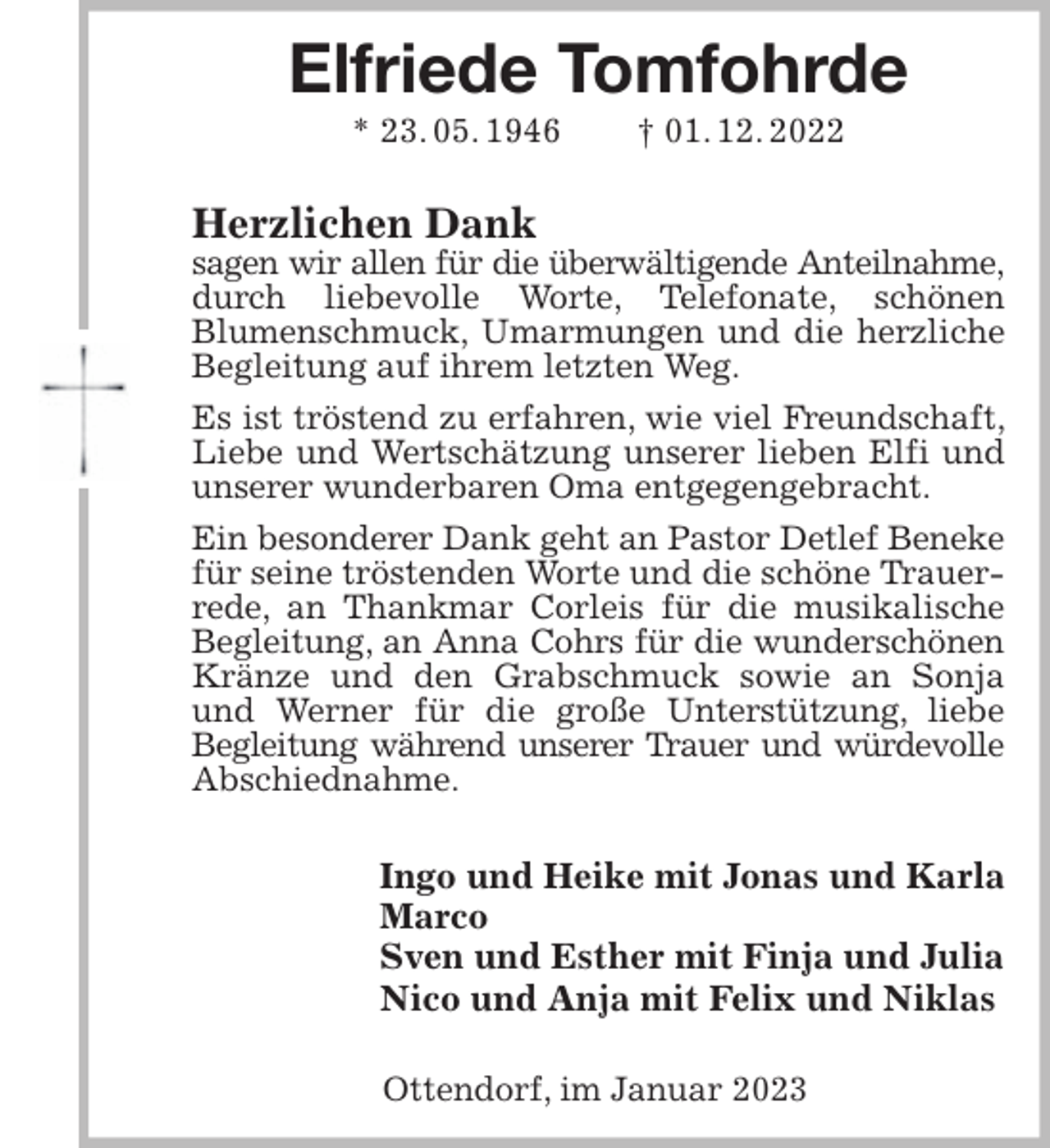 <p>Elfriede Tomfohrde<br />* 23. 05. 1946 † 01. 12. 2022<br />Herzlichen Dank<br />sagen wir allen für die überwältigende Anteilnahme,<br />durch liebevolle Worte, Telefonate, schönen<br />Blumenschmuck, Umarmungen und die herzliche Begleitung auf ihrem letzten Weg.<br />Es ist tröstend zu erfahren, wie viel Freundschaft, Liebe und Wertschätzung unserer lieben Elfi und unserer wunderbaren Oma entgegengebracht.<br />Ein besonderer Dank geht an Pastor Detlef Beneke<br />für seine tröstenden Worte und die schöne Trauerrede, an Thankmar Corleis für die musikalische Begleitung, an Anna Cohrs für die wunderschönen<br />Kränze und den Grabschmuck sowie an Sonja und Werner für die große Unterstützung, liebe<br />Begleitung während unserer Trauer und würdevolle<br />Abschiednahme.<br />Ingo und Heike mit Jonas und Karla<br />Marco<br />Sven und Esther mit Finja und Julia<br />Nico und Anja mit Felix und Niklas<br />Ottendorf, im Januar 2023</p>