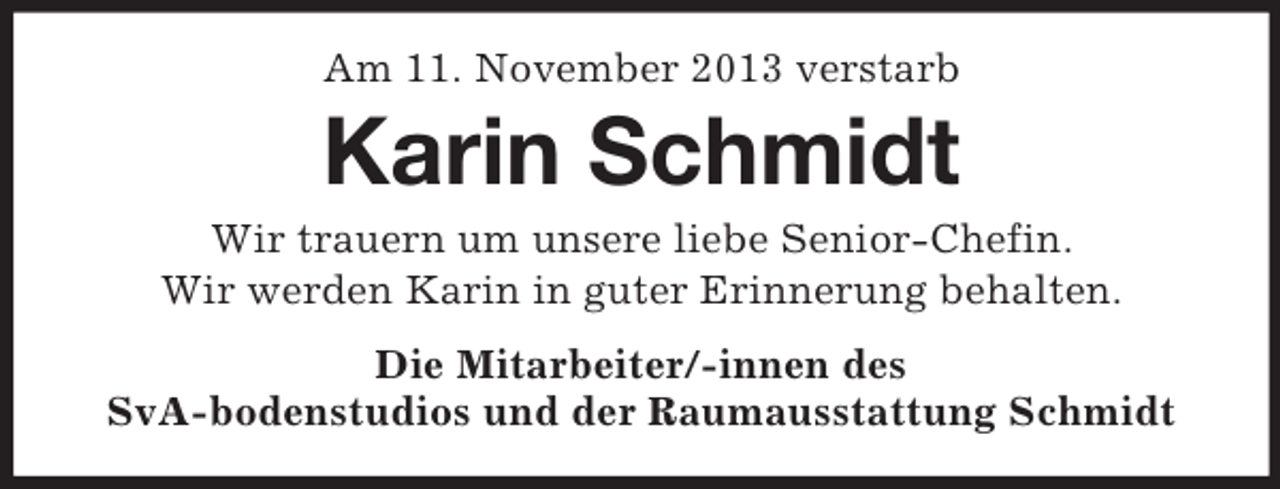 <p>Am 11. November 2013 verstarb</p><p>Karin Schmidt<br />Wir trauern um unsere liebe Senior-Chefin.<br />Wir werden Karin in guter Erinnerung behalten.<br />Die Mitarbeiter/-innen des<br />SvA-bodenstudios und der Raumausstattung Schmidt</p>