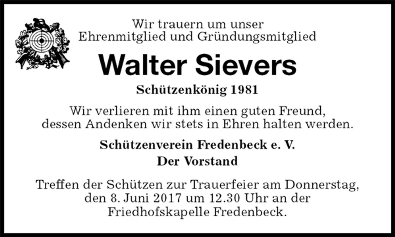 <p>Schützenverein Fredenbeck e. V.<br />Der Vorstand<br />Treffen der Schützen zur Trauerfeier am Donnerstag,<br />den 8. Juni 2017 um 12.30 Uhr an der<br />Friedhofskapelle Fredenbeck.<br />Walter Sievers<br />Schützenkönig 1981<br />Wir verlieren mit ihm einen guten Freund,<br />dessen Andenken wir stets in Ehren halten werden.<br />Wir trauern um unser<br />Ehrenmitglied und Gründungsmitglied</p>