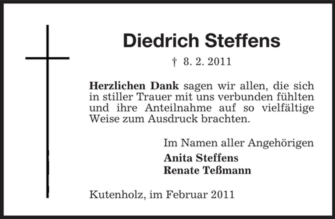 <p>Diedrich Steffens<br />† 8. 2. 2011 Herzlichen Dank sagen wir allen, die sich in stiller Trauer mit uns verbunden fühlten und ihre Anteilnahme auf so vielfältige Weise zum Ausdruck brachten. Im Namen aller Angehörigen Anita Steffens Renate Teßmann Kutenholz, im Februar 2011</p>