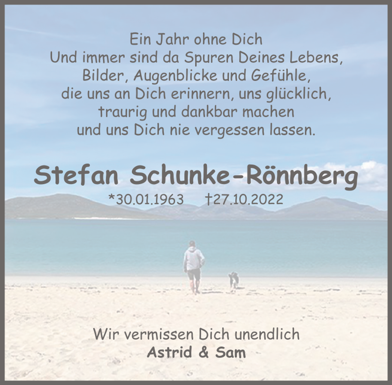 <p>Ein Jahr ohne Dich<br />Und immer sind da Spuren Deines Lebens,<br />Bilder, Augenblicke und Gefühle,<br />die uns an Dich erinnern, uns glücklich,<br />traurig und dankbar machen<br />und uns Dich nie vergessen lassen.</p><p>Stefan Schunke-Rönnberg<br />*30.01.1963</p><p>†27.10.2022</p><p>Wir vermissen Dich unendlich<br />Astrid &amp; Sam</p>