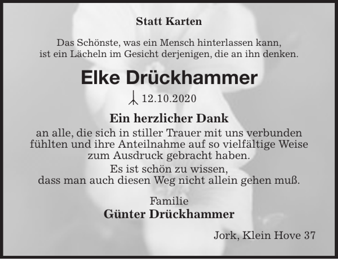 <p>Statt Karten<br />Das Schönste, was ein Mensch hinterlassen kann,<br />ist ein Lächeln im Gesicht derjenigen, die an ihn denken.<br />Elke Drückhammer<br />12.10.2020<br />Ein herzlicher Dank<br />an alle, die sich in stiller Trauer mit uns verbunden fühlten und ihre Anteilnahme auf so vielfältige Weise zum Ausdruck gebracht haben.<br />Es ist schön zu wissen,<br />dass man auch diesen Weg nicht allein gehen muß.<br />Familie<br />Günter Drückhammer<br />Jork, Klein Hove 37</p>