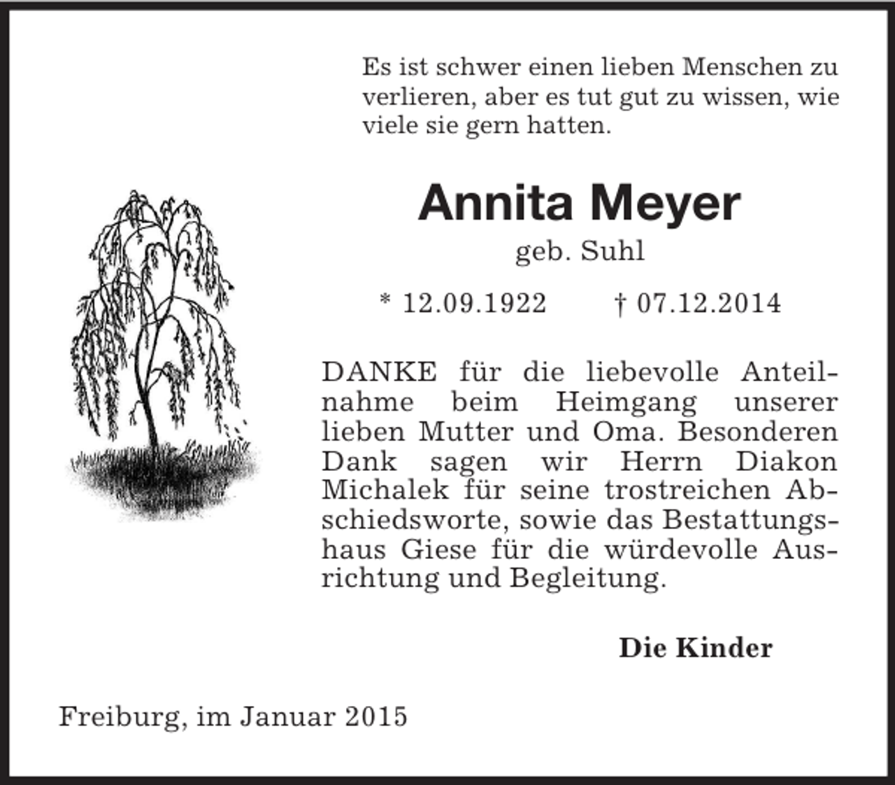 <p>Es ist schwer einen lieben Menschen zu verlieren, aber es tut gut zu wissen, wie viele sie gern hatten.<br />Annita Meyer<br />geb. Suhl<br />* 12.09.1922 † 07.12.2014<br />DANKE für die liebevolle Anteilnahme beim Heimgang unserer<br />lieben Mutter und Oma. Besonderen Dank sagen wir Herrn Diakon<br />Michalek für seine trostreichen Abschiedsworte, sowie das Bestattungshaus Giese für die würdevolle Ausrichtung und Begleitung.<br />Die Kinder<br />Freiburg, im Januar 2015</p>