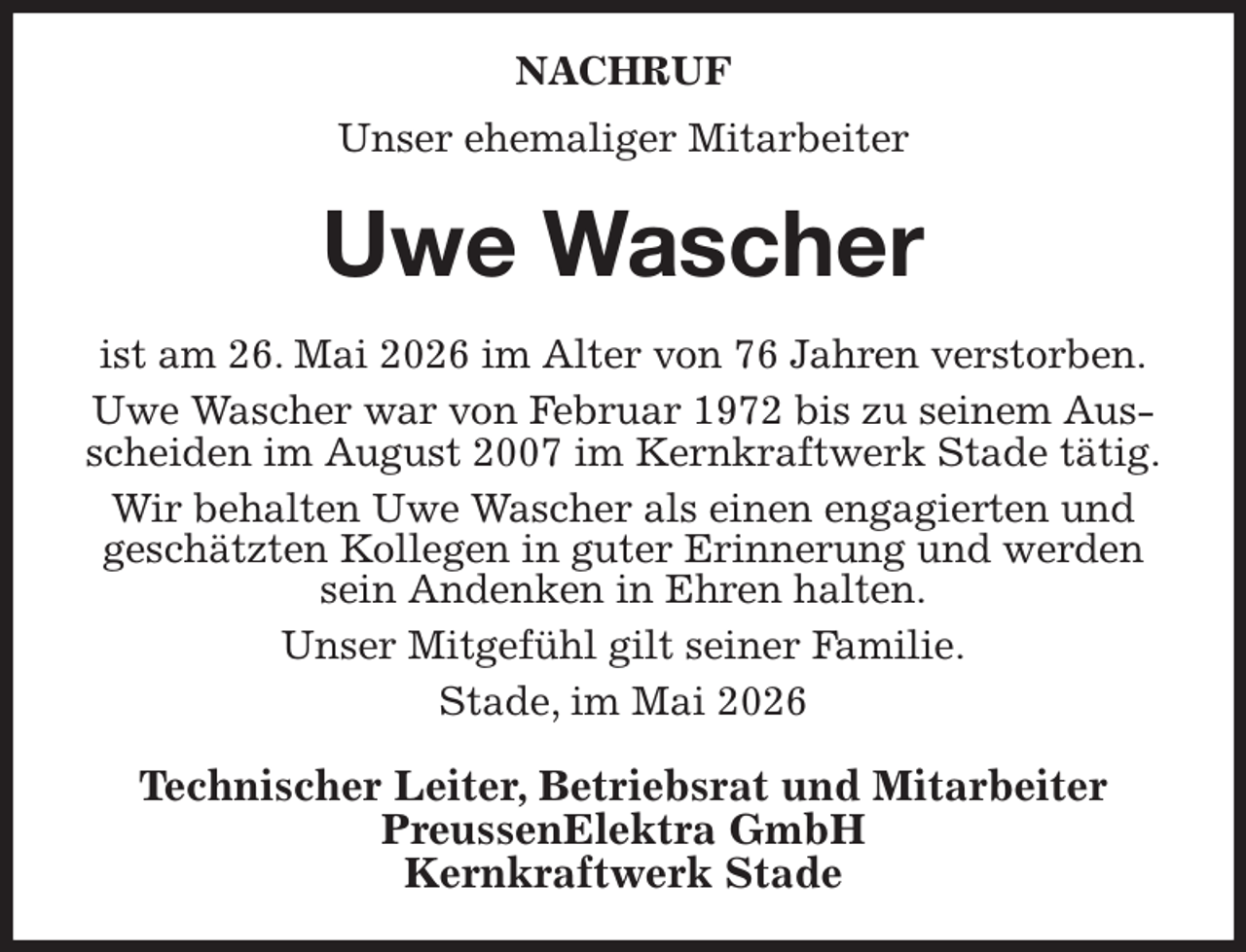 <p>NACHRUF<br />Unser ehemaliger Mitarbeiter<br />Uwe Wascher<br />ist am 26. Mai 2026 im Alter von 76 Jahren verstorben.<br />Uwe Wascher war von Februar 1972 bis zu seinem Ausscheiden im August 2007 im Kernkraftwerk Stade tätig.<br />Wir behalten Uwe Wascher als einen engagierten und<br />geschätzten Kollegen in guter Erinnerung und werden sein Andenken in Ehren halten.<br />Unser Mitgefühl gilt seiner Familie.<br />Stade, im Mai 2026<br />Technischer Leiter, Betriebsrat und Mitarbeiter<br />PreussenElektra GmbH<br />Kernkraftwerk Stade</p>