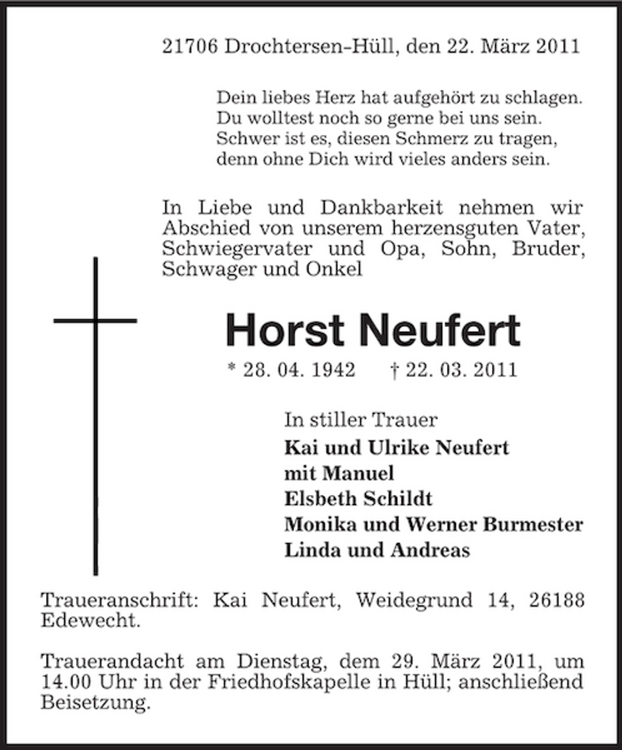 <p>21706 Drochtersen-Hüll, den 22. März 2011<br />Dein liebes Herz hat aufgehört zu schlagen.<br />Du wolltest noch so gerne bei uns sein.<br />Schwer ist es, diesen Schmerz zu tragen,<br />denn ohne Dich wird vieles anders sein.<br />In Liebe und Dankbarkeit nehmen wir<br />Abschied von unserem herzensguten Vater, Schwiegervater und Opa, Sohn, Bruder, Schwager und Onkel<br />Horst Neufert<br />* 28. 04. 1942 † 22. 03. 2011<br />In stiller Trauer<br />Kai und Ulrike Neufert<br />mit Manuel<br />Elsbeth Schildt<br />Monika und Werner Burmester<br />Linda und Andreas<br />Traueranschrift: Kai Neufert, Weidegrund 14, 26188 Edewecht.</p><p>Trauerandacht am Dienstag, dem 29. März 2011, um 14.00 Uhr in der Friedhofskapelle in Hüll; anschließend Beisetzung.</p>