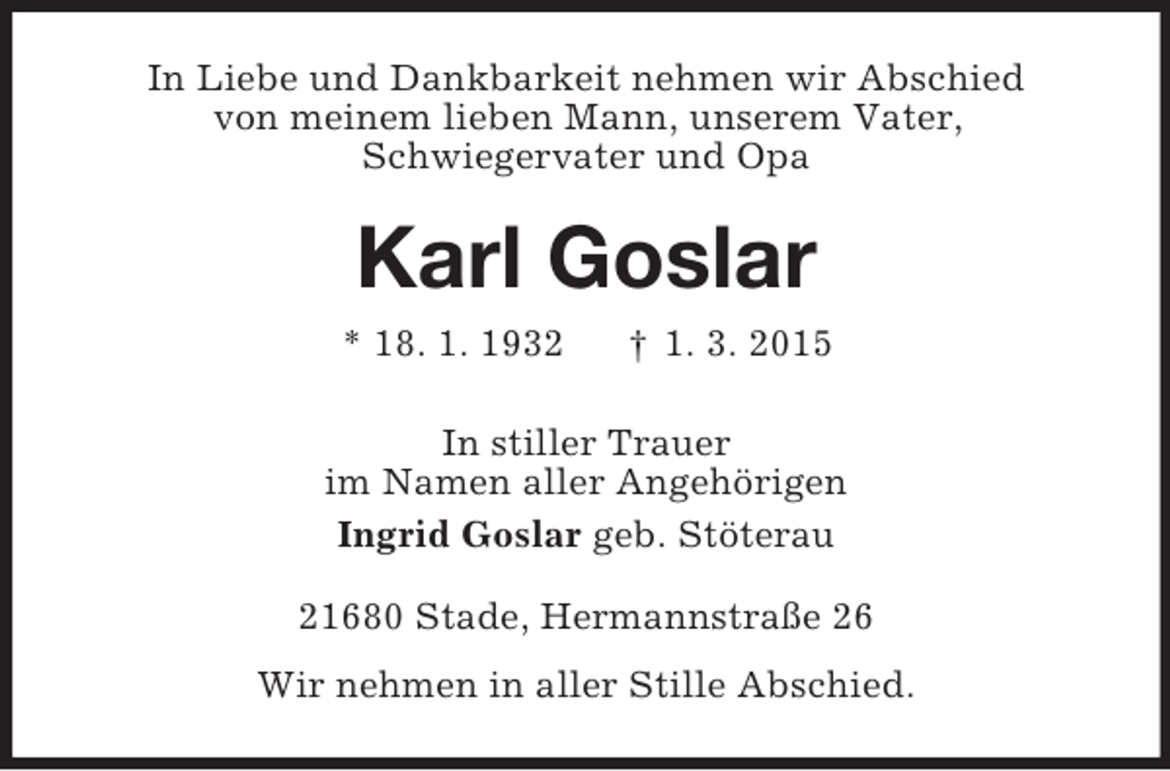 <p>In Liebe und Dankbarkeit nehmen wir Abschied<br />von meinem lieben Mann, unserem Vater,<br />Schwiegervater und Opa<br />Karl Goslar<br />* 18. 1. 1932 † 1. 3. 2015<br />In stiller Trauer<br />im Namen aller Angehörigen<br />Ingrid Goslar geb. Stöterau<br />21680 Stade, Hermannstraße 26<br />Wir nehmen in aller Stille Abschied.</p>