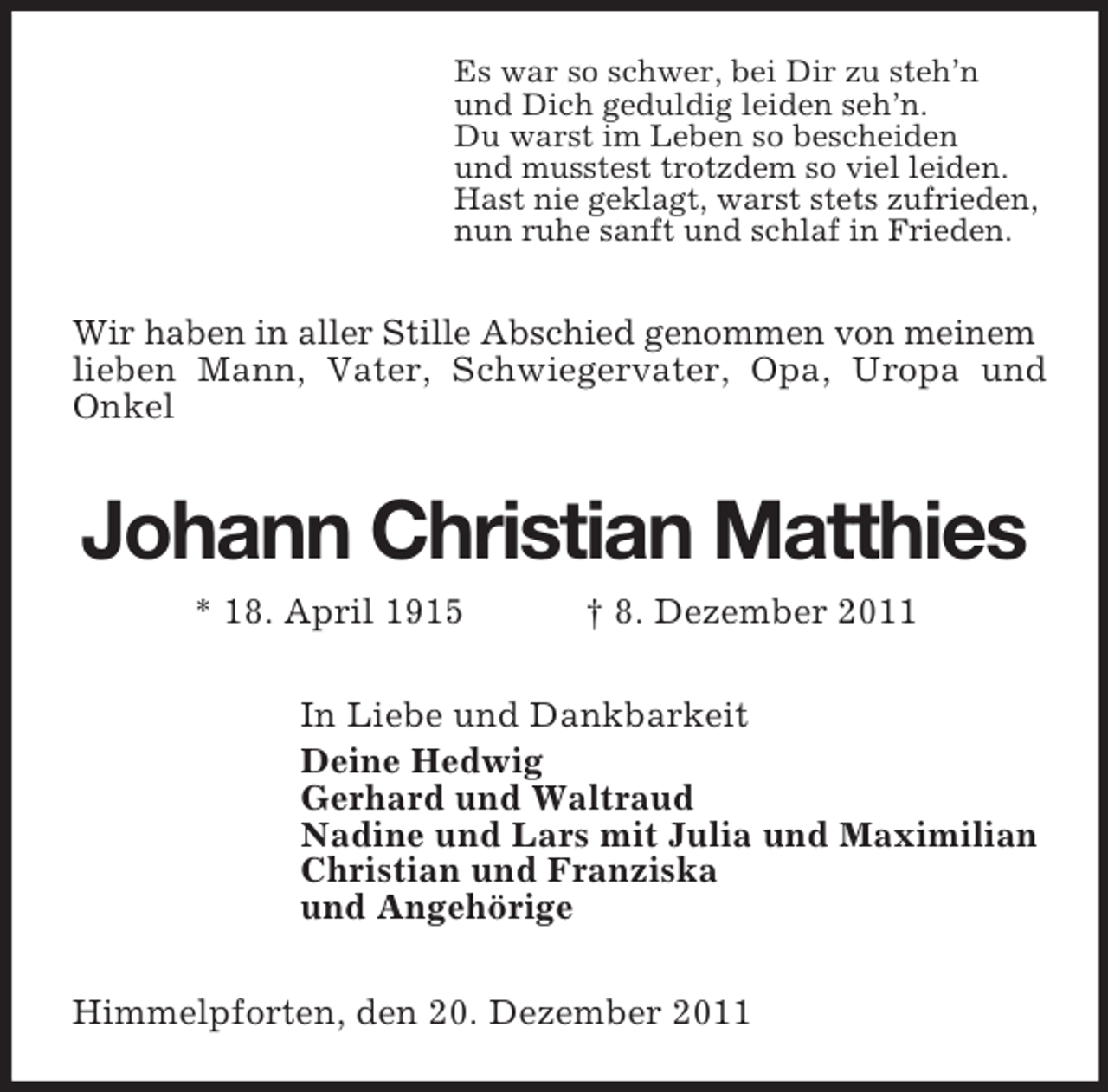 <p>Es war so schwer, bei Dir zu steh’n<br />und Dich geduldig leiden seh’n.<br />Du warst im Leben so bescheiden<br />und musstest trotzdem so viel leiden.<br />Hast nie geklagt, warst stets zufrieden,<br />nun ruhe sanft und schlaf in Frieden.</p><p>Wir haben in aller Stille Abschied genommen von meinem<br />lieben Mann, Vater, Schwiegervater, Opa, Uropa und<br />Onkel</p><p>Johann Christian Matthies<br />* 18. April 1915</p><p>† 8. Dezember 2011</p><p>In Liebe und Dankbarkeit<br />Deine Hedwig<br />Gerhard und Waltraud<br />Nadine und Lars mit Julia und Maximilian<br />Christian und Franziska<br />und Angehörige<br />Himmelpforten, den 20. Dezember 2011</p>