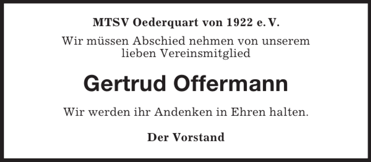 <p>MTSV Oederquart von 1922 e. V.<br />Wir müssen Abschied nehmen von unserem<br />lieben Vereinsmitglied<br />Gertrud Offermann<br />Wir werden ihr Andenken in Ehren halten.<br />Der Vorstand</p>