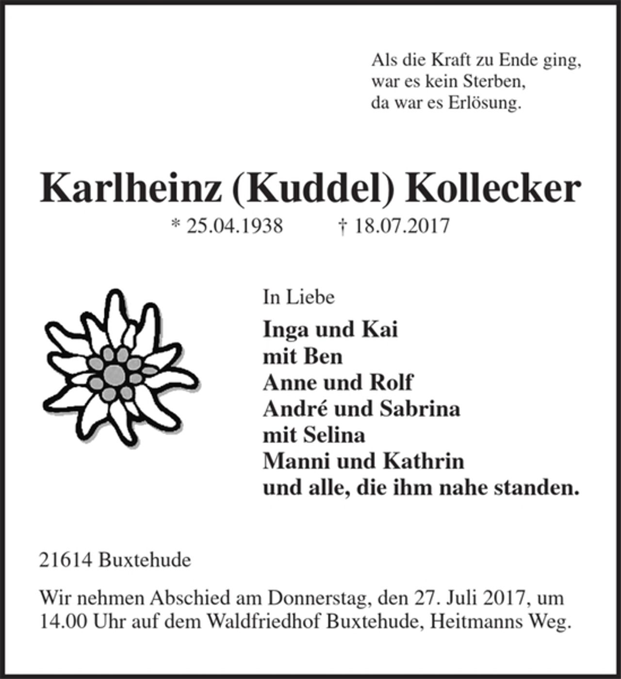 <p>Als die Kraft zu Ende ging,<br />war es kein Sterben,<br />da war es Erlösung.</p><p>Karlheinz (Kuddel) Kollecker<br />* 25.04.1938 † 18.07.2017</p><p>In Liebe<br />Inga und Kai<br />mit Ben<br />Anne und Rolf<br />André und Sabrina<br />mit Selina<br />Manni und Kathrin<br />und alle, die ihm nahe standen.</p><p>21614 Buxtehude<br />Wir nehmen Abschied am Donnerstag, den 27. Juli 2017, um 14.00 Uhr auf dem Waldfriedhof Buxtehude,<br />Heitmanns Weg.</p>