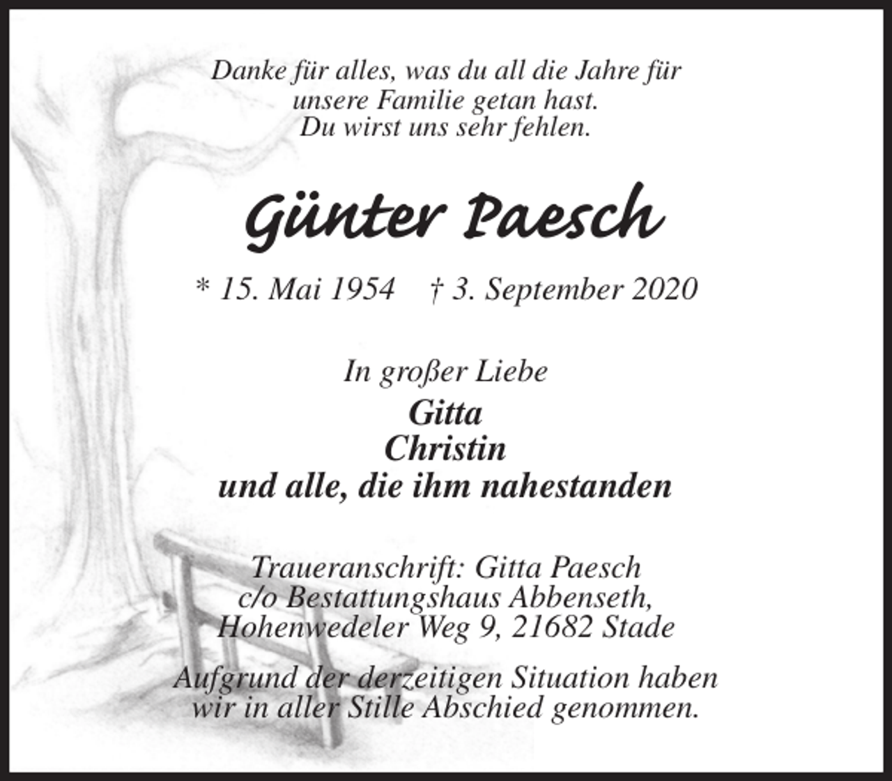<p>Danke für alles, was du all die Jahre für<br />unsere Familie getan hast.<br />Du wirst uns sehr fehlen.<br />Günter Paesch<br />* 15. Mai 1954 † 3. September 2020<br />In großer Liebe<br />Gitta<br />Christin<br />und alle, die ihm nahestanden<br />Traueranschrift: Gitta Paesch<br />c/o Bestattungshaus Abbenseth,<br />Hohenwedeler Weg 9, 21682 Stade<br />Aufgrund der derzeitigen Situation haben<br />wir in aller Stille Abschied genommen.</p>