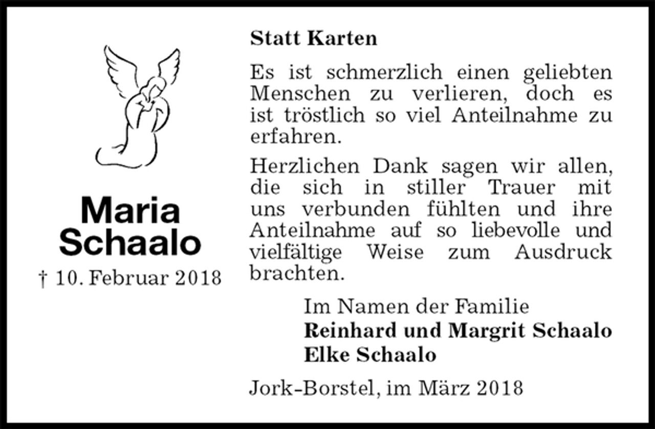<p>Statt Karten<br />Es ist schmerzlich einen geliebten Menschen zu verlieren, doch es<br />ist tröstlich so viel Anteilnahme zu<br />erfahren.<br />Herzlichen Dank sagen wir allen, die sich in stiller Trauer mit<br />uns verbunden fühlten und ihre<br />Anteilnahme auf so liebevolle und vielfältige Weise zum Ausdruck brachten.<br />Im Namen der Familie<br />Reinhard und Margrit Schaalo<br />Elke Schaalo<br />Jork-Borstel, im März 2018<br />Maria<br />Schaalo<br />† 10. Februar 2018</p>