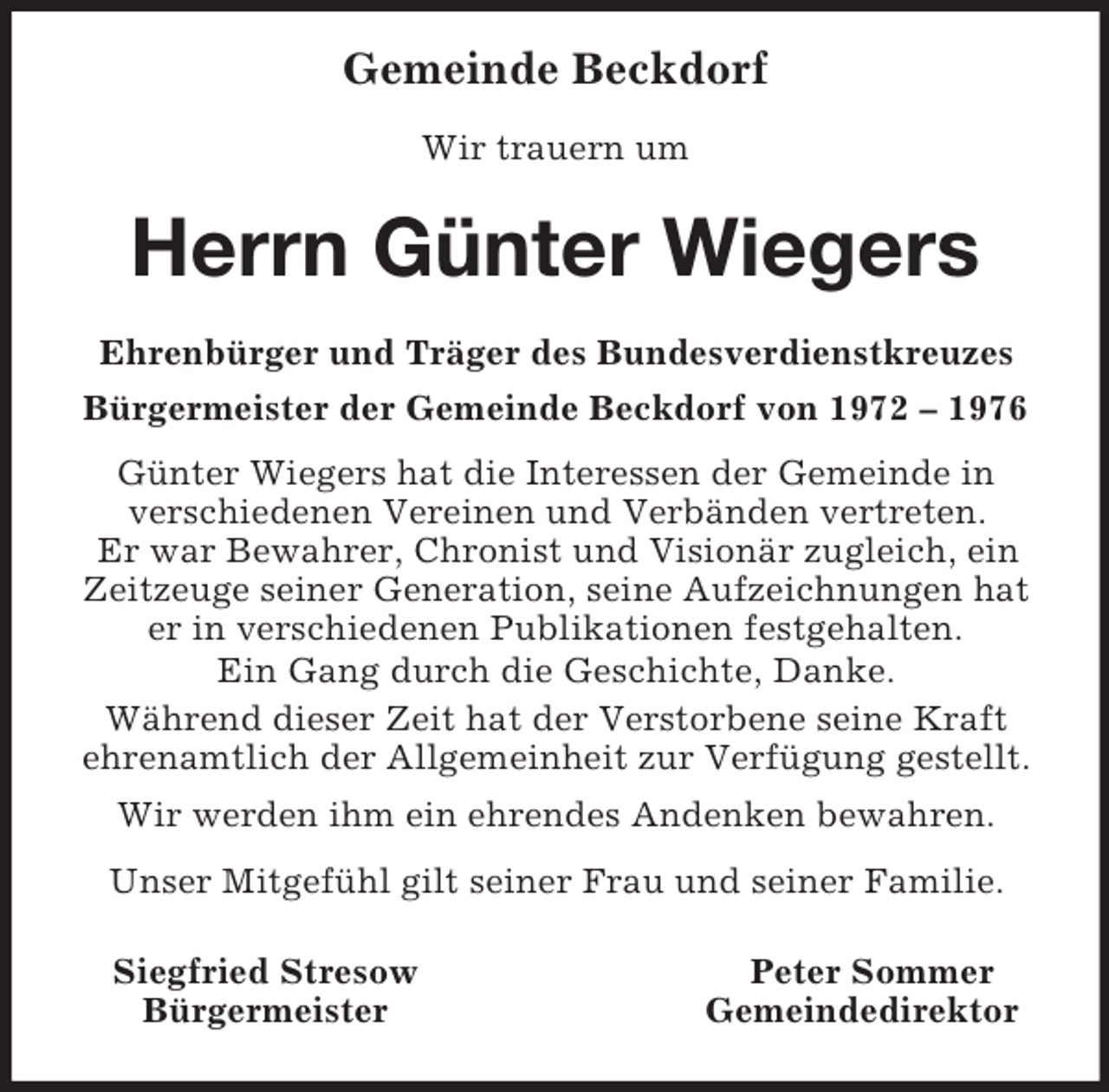 <p>Gemeinde Beckdorf</p><p>Wir trauern um<br />Herrn Günter Wiegers<br />Ehrenbürger und Träger des Bundesverdienstkreuzes<br />Bürgermeister der Gemeinde Beckdorf von 1972 – 1976<br />Günter Wiegers hat die Interessen der Gemeinde in<br />verschiedenen Vereinen und Verbänden vertreten.<br />Er war Bewahrer, Chronist und Visionär zugleich, ein Zeitzeuge seiner Generation, seine Aufzeichnungen hat er in verschiedenen Publikationen festgehalten.<br />Ein Gang durch die Geschichte, Danke.<br />Während dieser Zeit hat der Verstorbene seine Kraft ehrenamtlich der Allgemeinheit zur Verfügung gestellt.<br />Wir werden ihm ein ehrendes Andenken bewahren.<br />Unser Mitgefühl gilt seiner Frau und seiner Familie.<br />Siegfried Stresow Peter Sommer<br />Bürgermeister Gemeindedirektor</p>