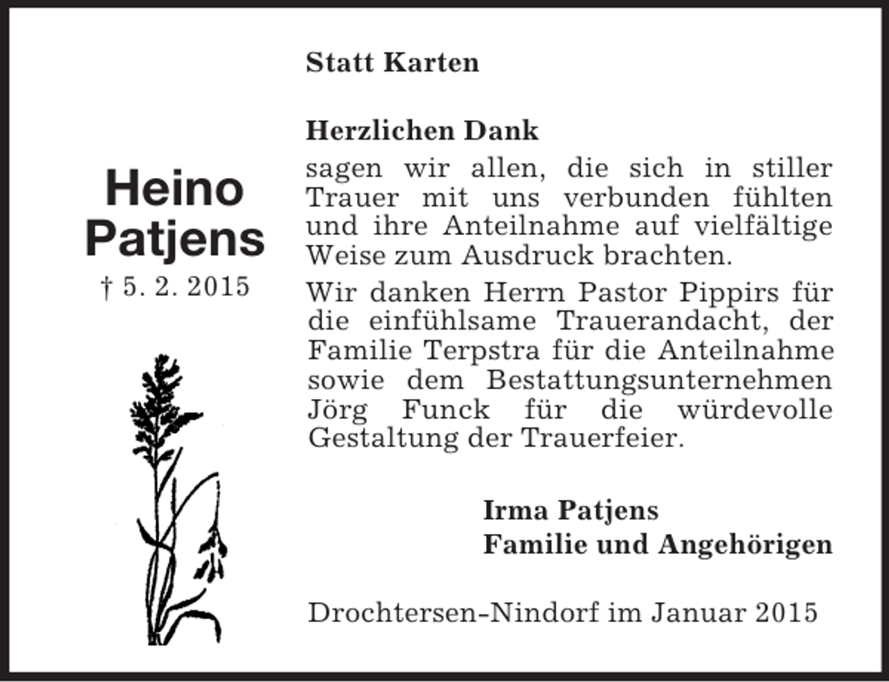 <p>Heino<br />Patjens<br />† 5. 2. 2015<br />Statt Karten<br />Herzlichen Dank<br />sagen wir allen, die sich in stiller Trauer mit uns verbunden fühlten und ihre Anteilnahme auf vielfältige Weise zum Ausdruck brachten.<br />Wir danken Herrn Pastor Pippirs für die einfühlsame Trauerandacht, der Familie Terpstra für die Anteilnahme sowie dem Bestattungsunternehmen Jörg Funck für die würdevolle<br />Gestaltung der Trauerfeier.<br />Irma Patjens<br />Familie und Angehörigen<br />Drochtersen-Nindorf im Januar 2015</p>
