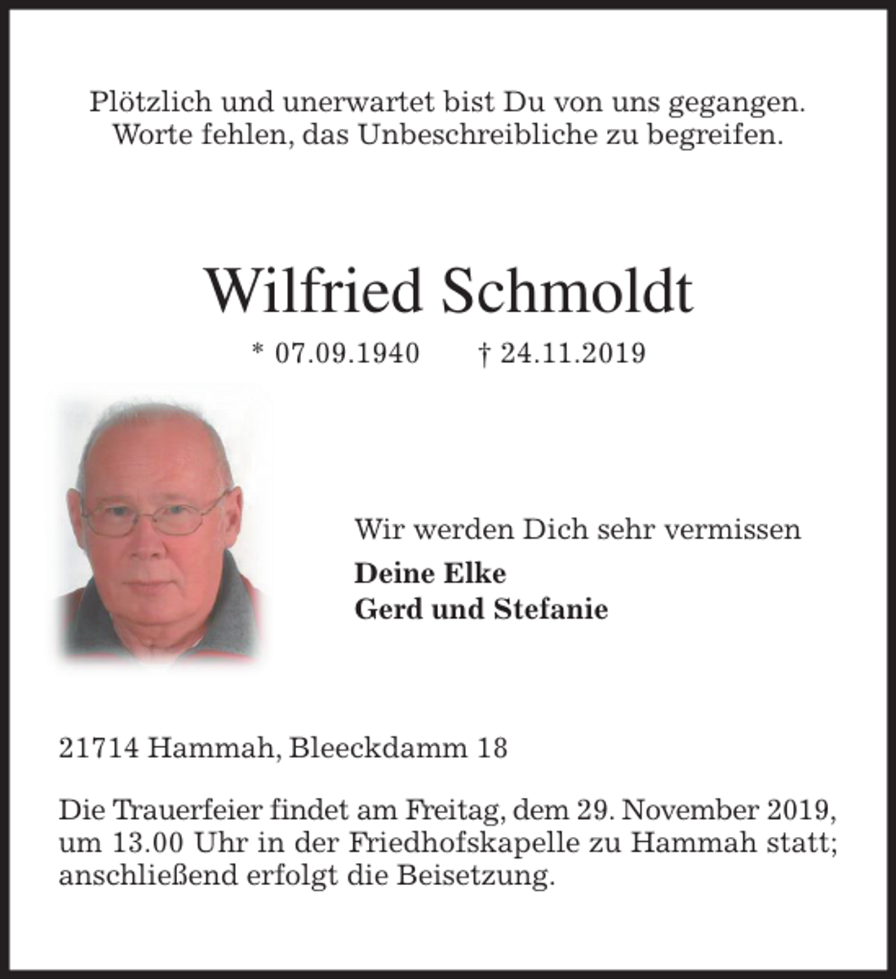 <p>Plötzlich und unerwartet bist Du von uns gegangen.<br />Worte fehlen, das Unbeschreibliche zu begreifen.<br />Wilfried Schmoldt<br />* 07.09.1940 † 24.11.2019</p><p>Wir werden Dich sehr vermissen<br />Deine Elke<br />Gerd und Stefanie<br />21714 Hammah, Bleeckdamm 18</p><p>Die Trauerfeier findet am Freitag, dem 29. November 2019,<br />um 13.00 Uhr in der Friedhofskapelle zu Hammah statt; anschließend erfolgt die Beisetzung.</p>