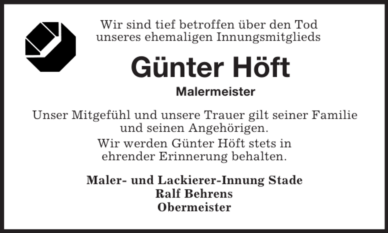 <p>Wir sind tief betroffen über den Tod<br />unseres ehemaligen Innungsmitglieds<br />Günter Höft<br />Malermeister<br />Unser Mitgefühl und unsere Trauer gilt seiner Familie und seinen Angehörigen.<br />Wir werden Günter Höft stets in<br />ehrender Erinnerung behalten.<br />Maler- und Lackierer-Innung Stade<br />Ralf Behrens<br />Obermeister</p>