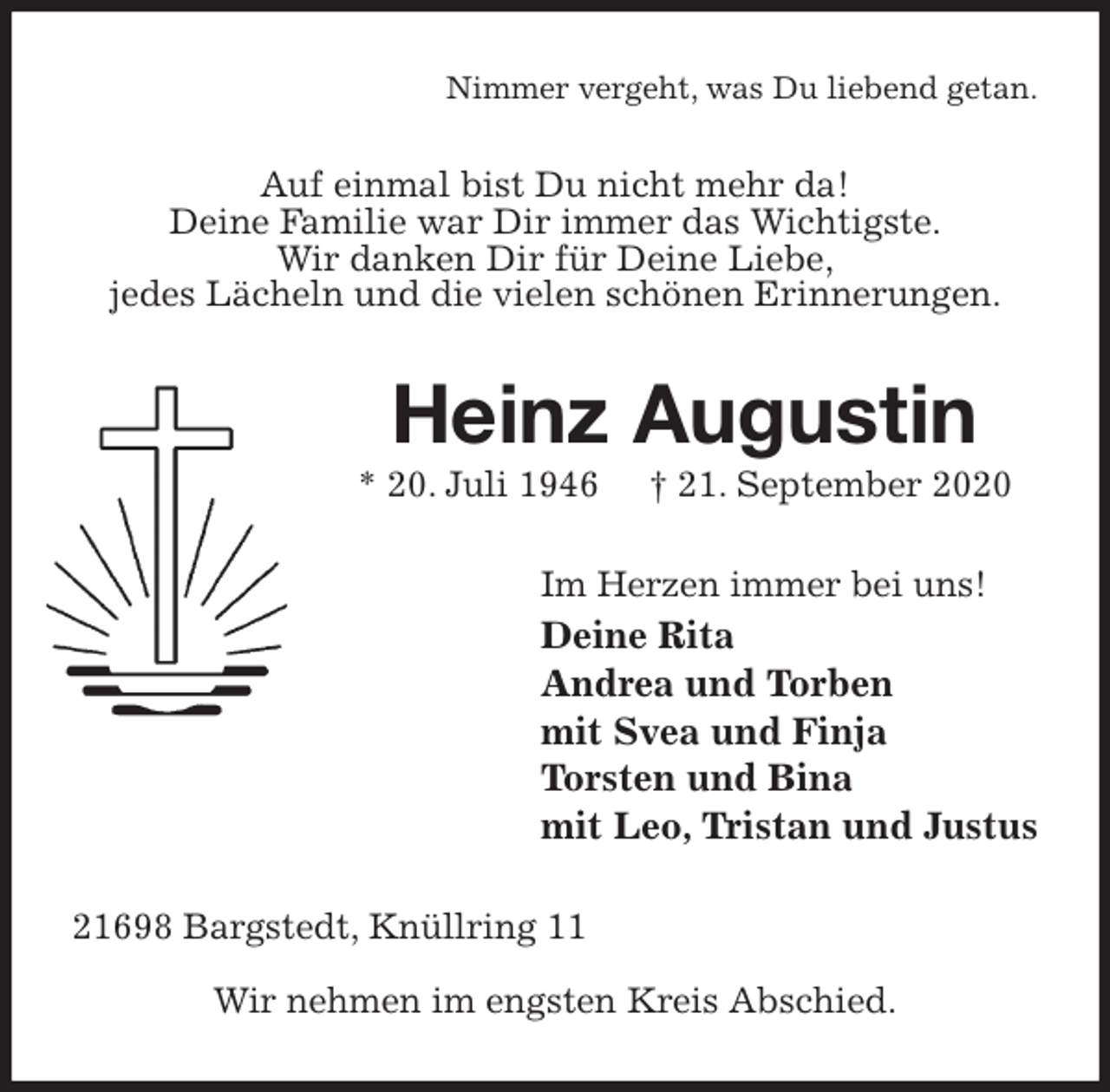 <p>Nimmer vergeht, was Du liebend getan.<br />Auf einmal bist Du nicht mehr da!<br />Deine Familie war Dir immer das Wichtigste.<br />Wir danken Dir für Deine Liebe,<br />jedes Lächeln und die vielen schönen Erinnerungen.<br />Heinz Augustin<br />* 20. Juli 1946 † 21. September 2020<br />Im Herzen immer bei uns!<br />Deine Rita<br />Andrea und Torben<br />mit Svea und Finja<br />Torsten und Bina<br />mit Leo, Tristan und Justus<br />21698 Bargstedt, Knüllring 11</p>
<p>Wir nehmen im engsten Kreis Abschied.</p>
