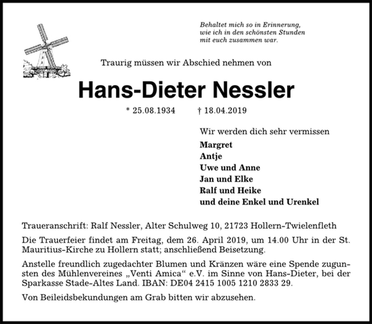 <p>Behaltet mich so in Erinnerung,<br />wie ich in den schönsten Stunden<br />mit euch zusammen war.<br />Traurig müssen wir Abschied nehmen von<br />Hans-Dieter Nessler<br />* 25.08.1934 † 18.04.2019<br />Wir werden dich sehr vermissen<br />Margret<br />Antje<br />Uwe und Anne<br />Jan und Elke<br />Ralf und Heike<br />und deine Enkel und Urenkel<br />Traueranschrift: Ralf Nessler, Alter Schulweg 10, 21723 Hollern-Twielenfleth<br />Die Trauerfeier findet am Freitag, dem 26. April 2019, um 14.00 Uhr in der St.<br />Mauritius-Kirche zu Hollern statt; anschließend Beisetzung.<br />Anstelle freundlich zugedachter Blumen und Kränzen wäre eine Spende zugunsten<br />des Mühlenvereines „Venti Amica“ e.V. im Sinne von Hans-Dieter, bei der<br />Sparkasse Stade-Altes Land. IBAN: DE04 2415 1005 1210 2833 29.<br />Von Beileidsbekundungen am Grab bitten wir abzusehen.</p>