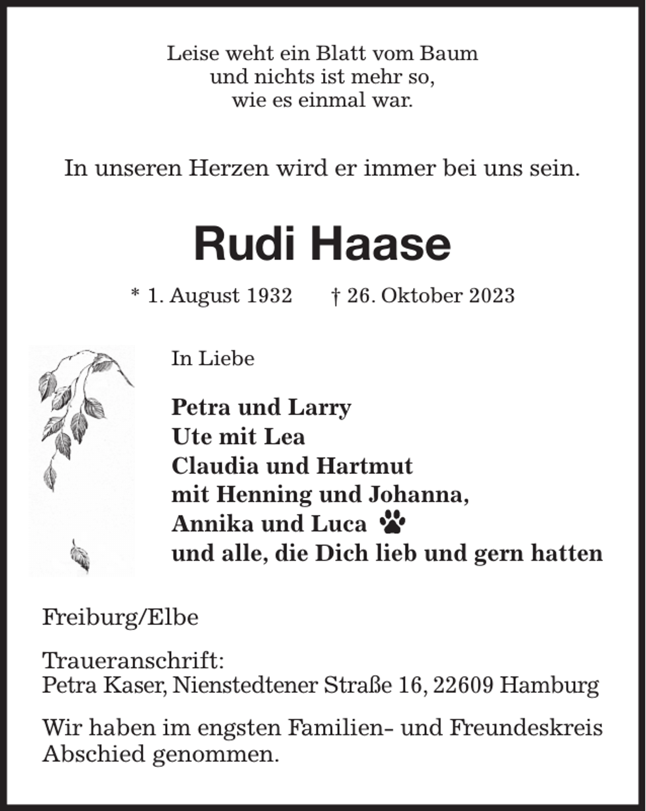 <p>Leise weht ein Blatt vom Baum<br />und nichts ist mehr so,<br />wie es einmal war.<br />In unseren Herzen wird er immer bei uns sein.<br />Rudi Haase<br />* 1. August 1932 † 26. Oktober 2023<br />In Liebe</p><p>Petra und Larry<br />Ute mit Lea<br />Claudia und Hartmut<br />mit Henning und Johanna,<br />Annika und Luca<br />und alle, die Dich lieb und gern hatten<br />Freiburg/Elbe</p><p>Traueranschrift:<br />Petra Kaser, Nienstedtener Straße 16, 22609 Hamburg</p><p>Wir haben im engsten Familien- und Freundeskreis Abschied genommen.</p>