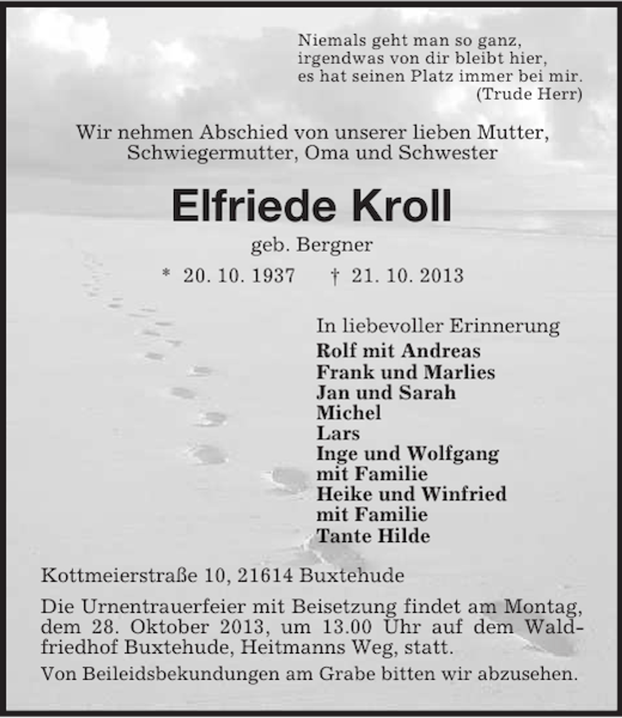 <p>Niemals geht man so ganz,<br />irgendwas von dir bleibt hier,<br />es hat seinen Platz immer bei mir.<br />(Trude Herr)</p><p>Wir nehmen Abschied von unserer lieben Mutter,<br />Schwiegermutter, Oma und Schwester</p><p>Elfriede Kroll<br />geb. Bergner<br />* 20. 10. 1937<br />† 21. 10. 2013<br />In liebevoller Erinnerung<br />Rolf mit Andreas<br />Frank und Marlies<br />Jan und Sarah<br />Michel<br />Lars<br />Inge und Wolfgang<br />mit Familie<br />Heike und Winfried<br />mit Familie<br />Tante Hilde<br />Kottmeierstraße 10, 21614 Buxtehude<br />Die Urnentrauerfeier mit Beisetzung findet am Montag,<br />dem 28. Oktober 2013, um 13.00 Uhr auf dem Waldfriedhof Buxtehude, Heitmanns Weg, statt.<br />Von Beileidsbekundungen am Grabe bitten wir abzusehen.</p>