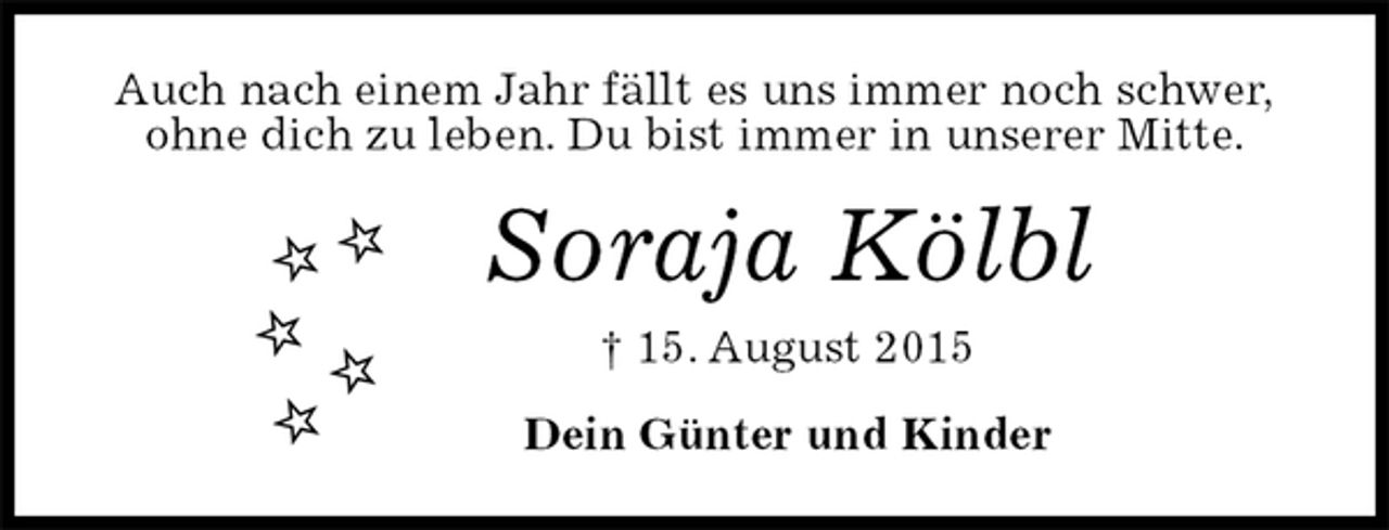<p>Auch nach einem Jahr fällt es uns immer noch schwer,<br />ohne dich zu leben. Du bist immer in unserer Mitte.<br />Soraja Kölbl<br />† 15. August 2015<br />Dein Günter und Kinder</p>