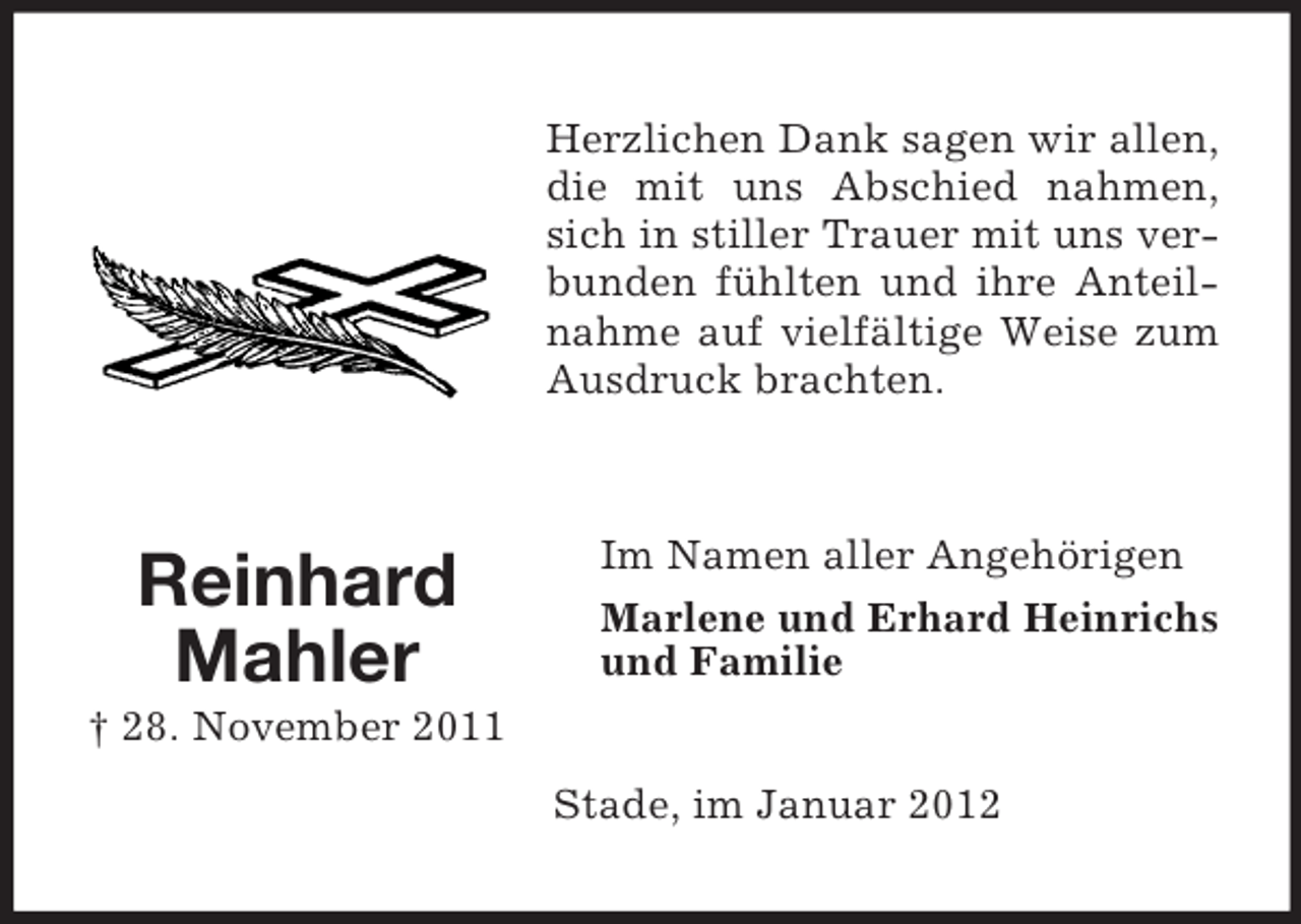<p>Herzlichen Dank sagen wir allen,<br />die mit uns Abschied nahmen,<br />sich in stiller Trauer mit uns verbunden fühlten und ihre Anteilnahme auf vielfältige Weise zum<br />Ausdruck brachten.</p><p>Reinhard<br />Mahler</p><p>Im Namen aller Angehörigen<br />Marlene und Erhard Heinrichs<br />und Familie</p><p>† 28. November 2011<br />Stade, im Januar 2012</p>