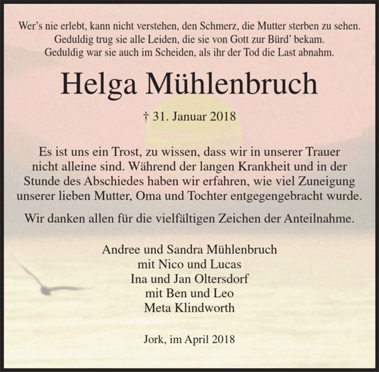 <p>Wer's nie erlebt, kann nicht verstehen, den Schmerz, die Mutter sterben zu sehen.<br />Geduldig trug sie alle Leiden, die sie von Gott zur Bürd' bekam.<br />Geduldig war sie auch im Scheiden, als ihr der Tod die Last abnahm.</p><p>Helga Mühlenbruch<br />+ 31. Januar 2018</p><p>Es ist uns ein Trost, zu wissen, dass wir in unserer Trauer nicht alleine sind. Während der langen Krankheit und in der Stunde des Abschiedes haben wir erfahren, wie viel Zuneigung unserer lieben Mutter, Oma und Tochter entgegengebracht wurde.<br />Wir danken allen für die vielfältigen Zeichen der Anteilnahme.</p><p>Andree und Sandra Mühlenbruch<br />mit Nico und Lucas<br />Ina und Jan Oltersdorf<br />mit Ben und Leo<br />Meta Klindworth</p><p>Jork, im April 2018</p>