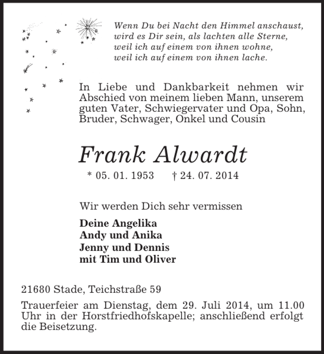 <p>Wenn Du bei Nacht den Himmel anschaust,<br />wird es Dir sein, als lachten alle Sterne,<br />weil ich auf einem von ihnen wohne,<br />weil ich auf einem von ihnen lache.<br />In Liebe und Dankbarkeit nehmen wir<br />Abschied von meinem lieben Mann, unserem guten Vater, Schwiegervater und Opa, Sohn, Bruder, Schwager, Onkel und Cousin<br />Frank Alwardt<br />* 05. 01. 1953 † 24. 07. 2014<br />Wir werden Dich sehr vermissen<br />Deine Angelika<br />Andy und Anika<br />Jenny und Dennis<br />mit Tim und Oliver<br />21680 Stade, Teichstraße 59<br />Trauerfeier am Dienstag, dem 29. Juli 2014, um 11.00 Uhr in der Horstfriedhofskapelle; anschließend erfolgt die Beisetzung.</p>