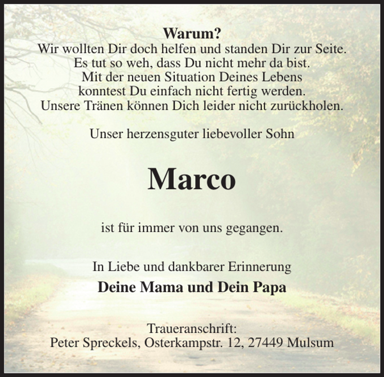 <p>Warum?<br />Wir wollten Dir doch helfen und standen Dir zur Seite.<br />Es tut so weh, dass Du nicht mehr da bist.<br />Mit der neuen Situation Deines Lebens<br />konntest Du einfach nicht fertig werden.<br />Unsere Tränen können Dich leider nicht zurückholen.</p><p>Unser herzensguter liebevoller Sohn<br />Marco<br />ist für immer von uns gegangen.<br />In Liebe und dankbarer Erinnerung<br />Deine Mama und Dein Papa<br />Traueranschrift:<br />Peter Spreckels, Osterkampstr. 12, 27449 Mulsum</p>