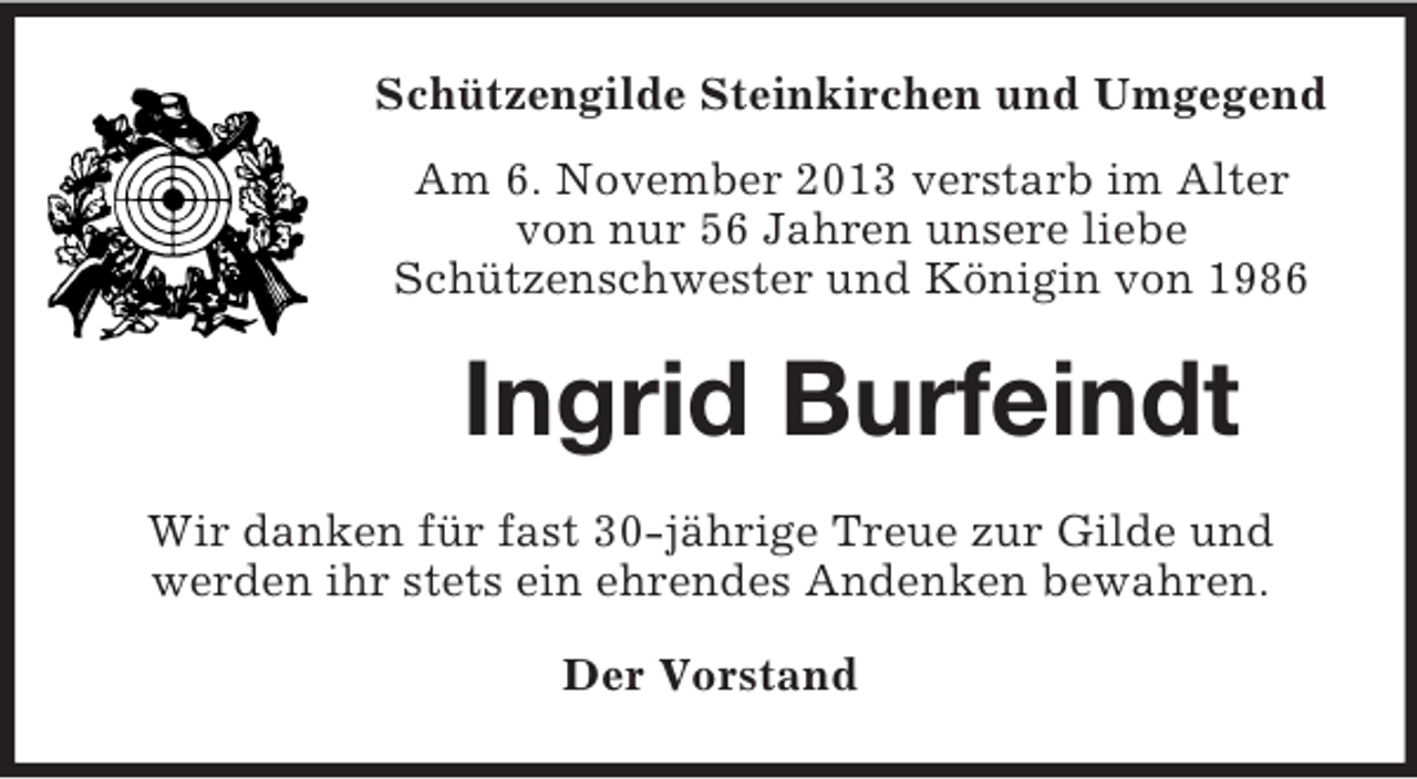 <p>Schützengilde Steinkirchen und Umgegend<br />Am 6. November 2013 verstarb im Alter<br />von nur 56 Jahren unsere liebe<br />Schützenschwester und Königin von 1986</p><p>Ingrid Burfeindt<br />Wir danken für fast 30-jährige Treue zur Gilde und<br />werden ihr stets ein ehrendes Andenken bewahren.<br />Der Vorstand</p>