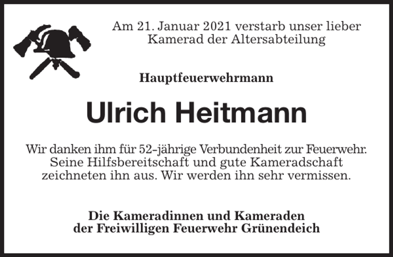 <p>Am 21. Januar 2021 verstarb unser lieber Kamerad der Altersabteilung</p>
<p>Hauptfeuerwehrmann<br />Ulrich Heitmann<br />Wir danken ihm für 52-jährige Verbundenheit zur Feuerwehr.<br />Seine Hilfsbereitschaft und gute Kameradschaft<br />zeichneten ihn aus. Wir werden ihn sehr vermissen.</p>
<p>Die Kameradinnen und Kameraden<br />der Freiwilligen Feuerwehr Grünendeich</p>