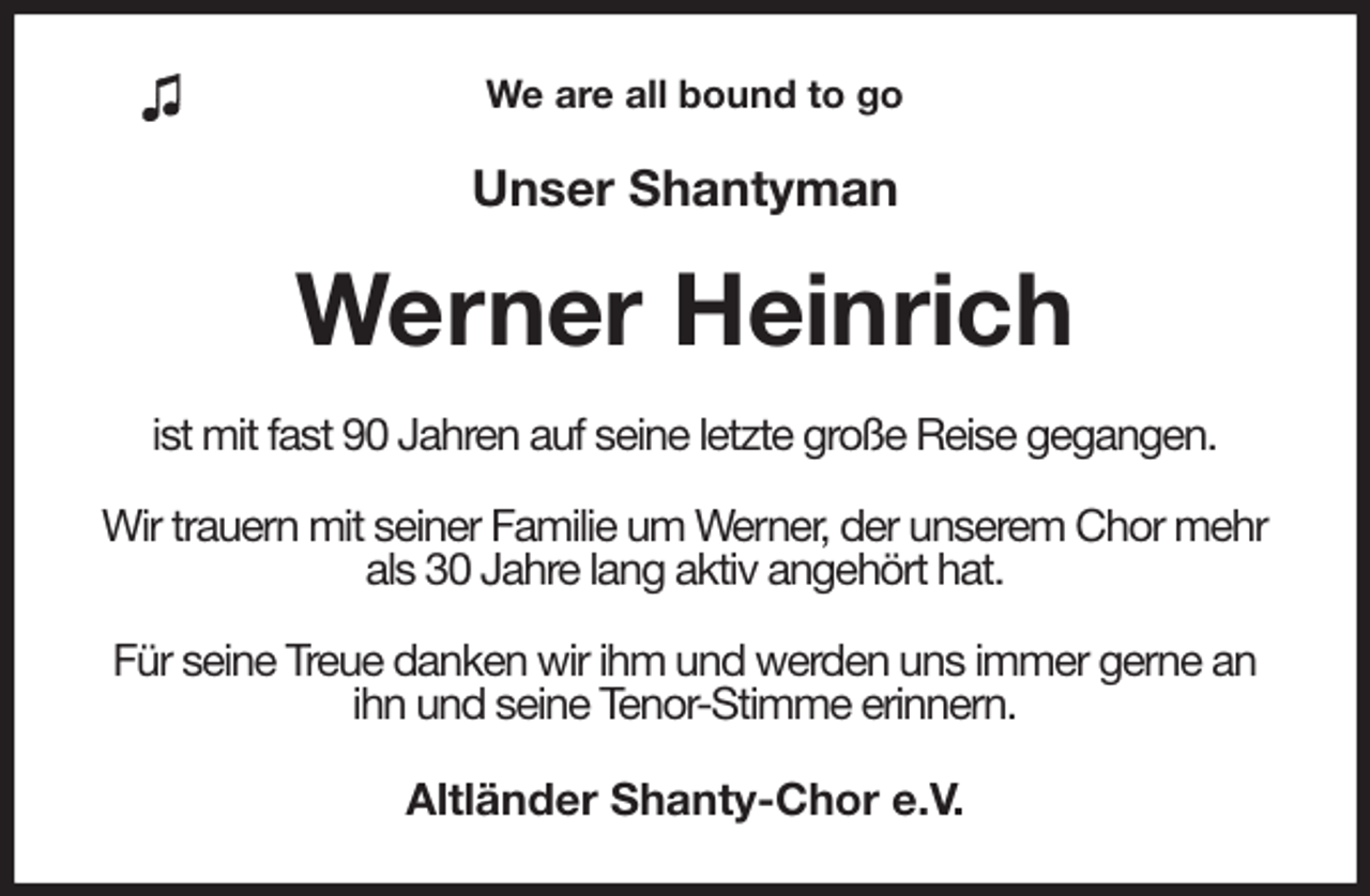 <p>We are all bound to go<br />Unser Shantyman<br />Werner Heinrich<br />ist mit fast 90 Jahren auf seine letzte große Reise gegangen.</p>
<p>Wir trauern mit seiner Familie um Werner, der unserem Chor mehr als 30 Jahre lang aktiv angehört hat.</p>
<p>Für seine Treue danken wir ihm und werden uns immer gerne an ihn und seine Tenor-Stimme erinnern.<br />Altländer Shanty-Chor e.V.</p>