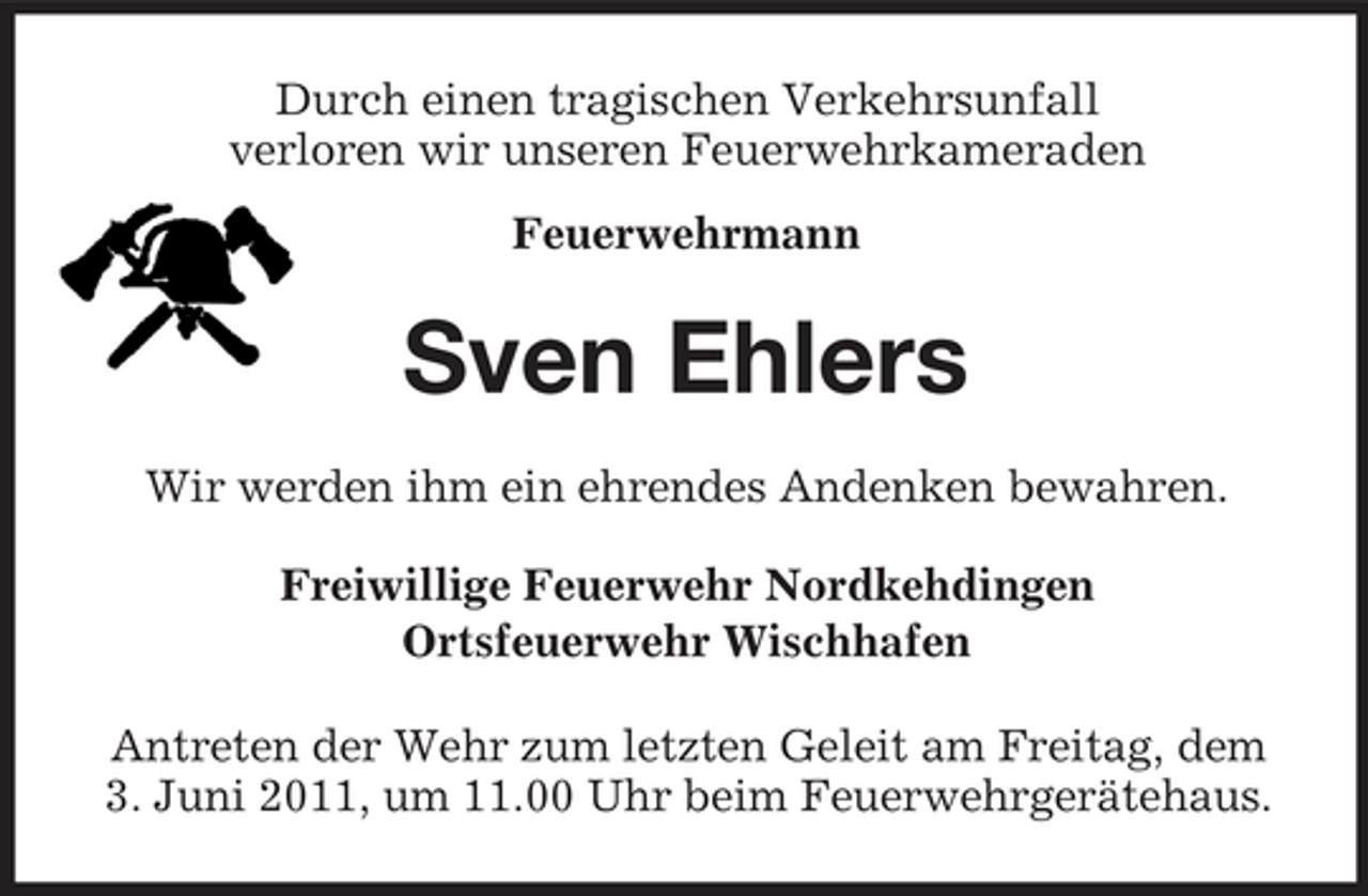 <p>Durch einen tragischen Verkehrsunfall verloren wir unseren Feuerwehrkameraden Feuerwehrmann</p><p>Sven Ehlers<br />Wir werden ihm ein ehrendes Andenken bewahren. Freiwillige Feuerwehr Nordkehdingen Ortsfeuerwehr Wischhafen Antreten der Wehr zum letzten Geleit am Freitag, dem 3. Juni 2011, um 11.00 Uhr beim Feuerwehrgerätehaus.</p>