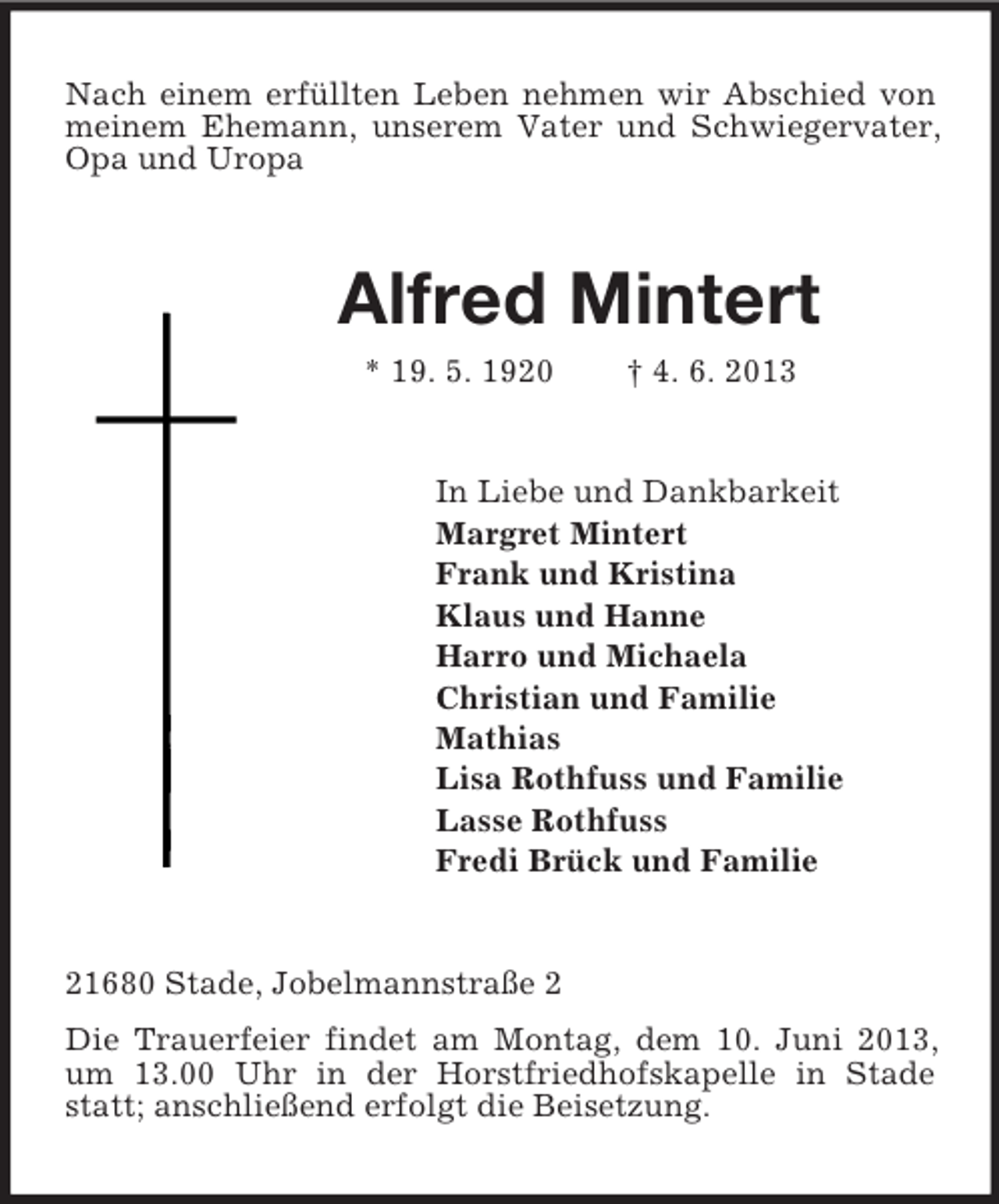<p>Nach einem erfüllten Leben nehmen wir Abschied von<br />meinem Ehemann, unserem Vater und Schwiegervater,<br />Opa und Uropa</p><p>Alfred Mintert<br />* 19. 5. 1920</p><p>† 4. 6. 2013</p><p>In Liebe und Dankbarkeit<br />Margret Mintert<br />Frank und Kristina<br />Klaus und Hanne<br />Harro und Michaela<br />Christian und Familie<br />Mathias<br />Lisa Rothfuss und Familie<br />Lasse Rothfuss<br />Fredi Brück und Familie</p><p>21680 Stade, Jobelmannstraße 2<br />Die Trauerfeier findet am Montag, dem 10. Juni 2013,<br />um 13.00 Uhr in der Horstfriedhofskapelle in Stade<br />statt; anschließend erfolgt die Beisetzung.</p>