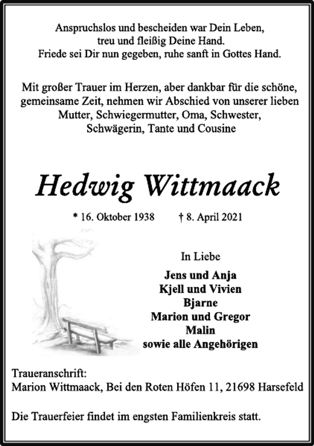 <p>Anspruchslos und bescheiden war Dein Leben,<br />treu und fleißig Deine Hand.<br />Friede sei Dir nun gegeben, ruhe sanft in Gottes Hand.<br />Mit großer Trauer im Herzen, aber dankbar für die schöne,<br />gemeinsame Zeit, nehmen wir Abschied von unserer lieben<br />Mutter, Schwiegermutter, Oma, Schwester,<br />Schwägerin, Tante und Cousine<br />Hedwig Wittmaack<br />* 16. Oktober 1938 † 8. April 2021<br />In Liebe<br />Jens und Anja<br />Kjell und Vivien<br />Bjarne<br />Marion und Gregor<br />Malin<br />sowie alle Angehörigen<br />Die Trauerfeier findet im engsten Familienkreis statt.<br />Traueranschrift:<br />Marion Wittmaack, Bei den Roten Höfen 11, 21698 Harsefeld</p>