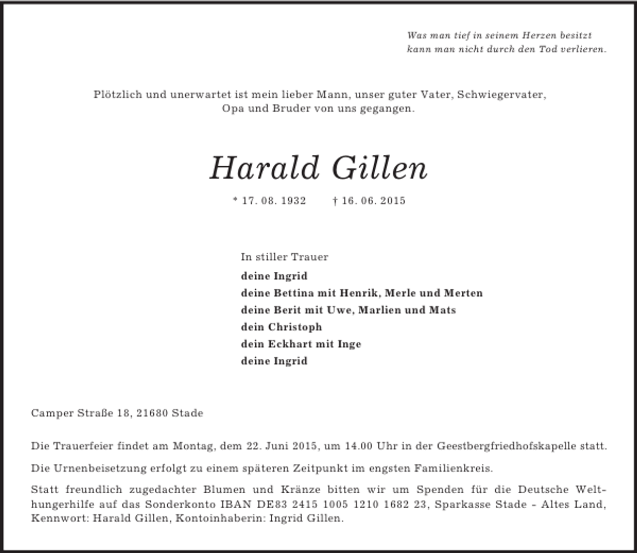 <p>Was man tief in seinem Herzen besitzt<br />kann man nicht durch den Tod verlieren.<br />Plötzlich und unerwartet ist mein lieber Mann, unser guter Vater, Schwiegervater,<br />Opa und Bruder von uns gegangen.<br />Harald Gillen<br />* 17. 08. 1932 † 16. 06. 2015<br />In stiller Trauer<br />deine Ingrid<br />deine Bettina mit Henrik, Merle und Merten<br />deine Berit mit Uwe, Marlien und Mats<br />dein Christoph<br />dein Eckhart mit Inge<br />deine Ingrid<br />Camper Straße 18, 21680 Stade</p>
<p>Die Trauerfeier findet am Montag, dem 22. Juni 2015, um 14.00 Uhr in der Geestbergfriedhofskapelle statt.<br />Die Urnenbeisetzung erfolgt zu einem späteren Zeitpunkt im engsten Familienkreis.<br />Statt freundlich zugedachter Blumen und Kränze bitten wir um Spenden für die Deutsche Welt-<br />hungerhilfe auf das Sonderkonto IBAN DE83 2415 1005 1210 1682 23, Sparkasse Stade - Altes Land, Kennwort: Harald Gillen, Kontoinhaberin: Ingrid Gillen.</p>