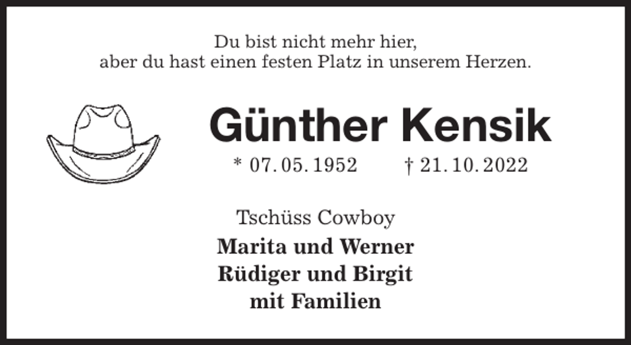 <p>Du bist nicht mehr hier,<br />aber du hast einen festen Platz in unserem Herzen.<br />Günther Kensik<br />* 07. 05. 1952 † 21. 10. 2022<br />Tschüss Cowboy<br />Marita und Werner<br />Rüdiger und Birgit<br />mit Familien</p>