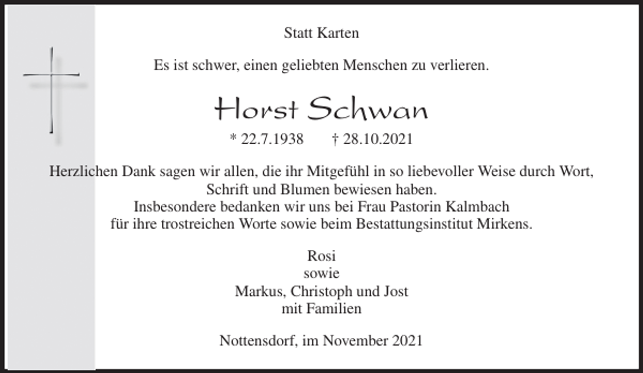 <p>Statt Karten<br />Es ist schwer, einen geliebten Menschen zu verlieren.<br />Horst Schwan<br />* 22.7.1938 † 28.10.2021<br />Herzlichen Dank sagen wir allen, die ihr Mitgefühl in so liebevoller Weise durch Wort, Schrift und Blumen bewiesen haben.<br />Insbesondere bedanken wir uns bei Frau Pastorin Kalmbach<br />für ihre trostreichen Worte sowie beim Bestattungsinstitut Mirkens.<br />Rosi<br />sowie<br />Markus, Christoph und Jost<br />mit Familien<br />Nottensdorf, im November 2021</p>