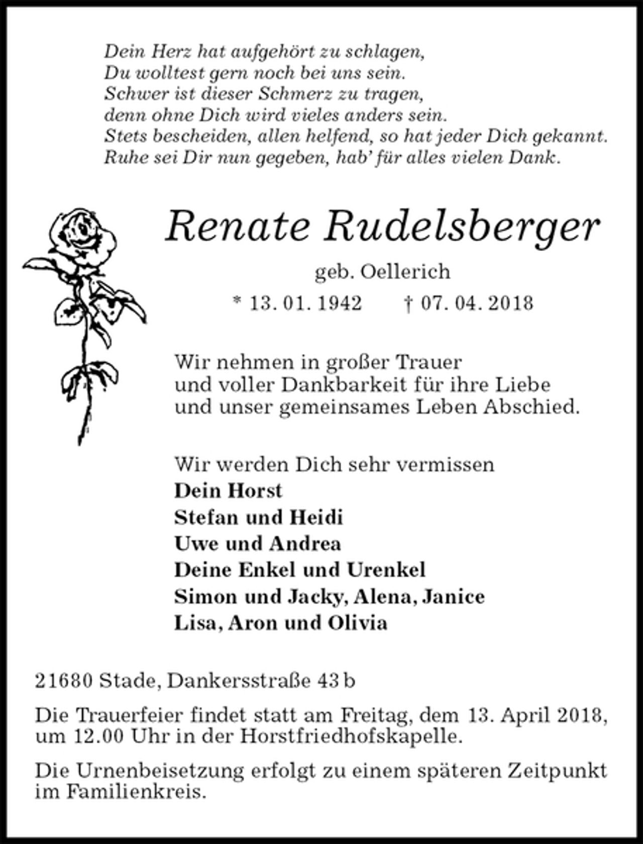 <p>Dein Herz hat aufgehört zu schlagen,<br />Du wolltest gern noch bei uns sein.<br />Schwer ist dieser Schmerz zu tragen,<br />denn ohne Dich wird vieles anders sein.<br />Stets bescheiden, allen helfend, so hat jeder Dich gekannt.<br />Ruhe sei Dir nun gegeben, hab’ für alles vielen Dank.<br />Renate Rudelsberger<br />geb. Oellerich<br />* 13. 01. 1942 † 07. 04. 2018<br />Wir nehmen in großer Trauer<br />und voller Dankbarkeit für ihre Liebe<br />und unser gemeinsames Leben Abschied.<br />Wir werden Dich sehr vermissen<br />Dein Horst<br />Stefan und Heidi<br />Uwe und Andrea<br />Deine Enkel und Urenkel<br />Simon und Jacky, Alena, Janice<br />Lisa, Aron und Olivia<br />21680 Stade, Dankersstraße 43 b<br />Die Trauerfeier findet statt am Freitag, dem 13. April 2018, um 12.00 Uhr in der Horstfriedhofskapelle.<br />Die Urnenbeisetzung erfolgt zu einem späteren Zeitpunkt im Familienkreis.</p>