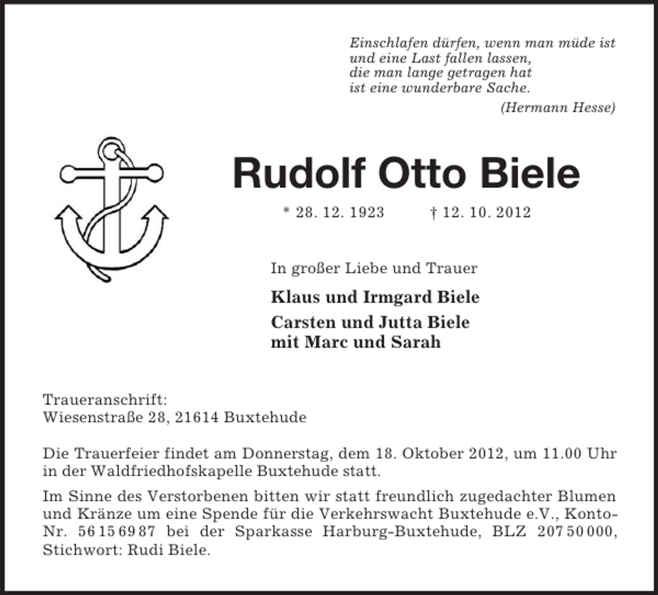 <p>Einschlafen dürfen, wenn man müde ist<br />und eine Last fallen lassen,<br />die man lange getragen hat<br />ist eine wunderbare Sache.<br />(Hermann Hesse)<br />Rudolf Otto Biele<br />* 28. 12. 1923 † 12. 10. 2012<br />In großer Liebe und Trauer<br />Klaus und Irmgard Biele<br />Carsten und Jutta Biele<br />mit Marc und Sarah<br />Traueranschrift:<br />Wiesenstraße 28, 21614 Buxtehude</p><p>Die Trauerfeier findet am Donnerstag, dem 18. Oktober 2012, um 11.00 Uhr in der Waldfriedhofskapelle Buxtehude statt.<br />Im Sinne des Verstorbenen bitten wir statt freundlich zugedachter Blumen und Kränze um eine Spende für die Verkehrswacht Buxtehude e.V., Konto-Nr. 56 15 69 87 bei der Sparkasse Harburg-Buxtehude, BLZ 207 50 000, Stichwort: Rudi Biele.</p>