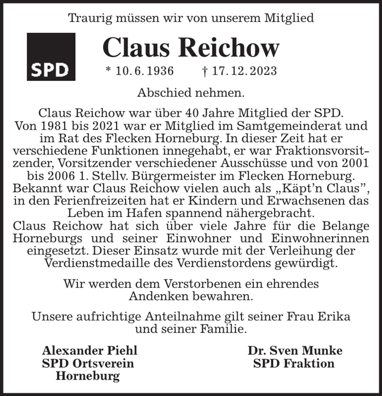 <p>Traurig müssen wir von unserem Mitglied</p><p>Claus Reichow<br />* 10. 6. 1936 † 17. 12. 2023<br />Abschied nehmen.<br />Claus Reichow war über 40 Jahre Mitglied der SPD.<br />Von 1981 bis 2021 war er Mitglied im Samtgemeinderat und<br />im Rat des Flecken Horneburg. In dieser Zeit hat er<br />verschiedene Funktionen innegehabt, er war Fraktionsvorsit-<br />zender, Vorsitzender verschiedener Ausschüsse und von 2001 bis 2006 1. Stellv. Bürgermeister im Flecken Horneburg.<br />Bekannt war Claus Reichow vielen auch als „Käpt'n Claus”, in den Ferienfreizeiten hat er Kindern und Erwachsenen das<br />Leben im Hafen spannend nähergebracht.<br />Claus Reichow hat sich über viele Jahre für die Belange Horneburgs und seiner Einwohner und Einwohnerinnen eingesetzt. Dieser Einsatz wurde mit der Verleihung der<br />Verdienstmedaille des Verdienstordens gewürdigt.<br />Wir werden dem Verstorbenen ein ehrendes<br />Andenken bewahren.<br />Unsere aufrichtige Anteilnahme gilt seiner Frau Erika<br />und seiner Familie.<br />Alexander Piehl Dr. Sven Munke<br />SPD Ortsverein SPD Fraktion<br />Horneburg</p>