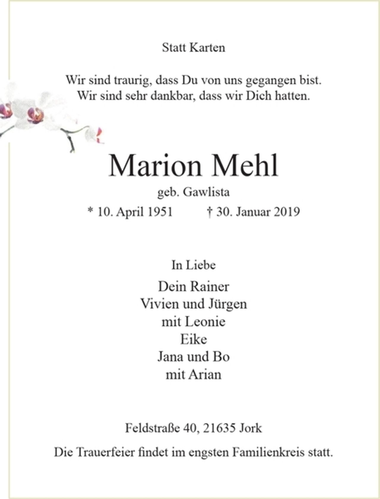 <p>Statt Karten</p><p>Statt Karten</p><p>Wir sind traurig, dass Du von uns gegangen bist.<br />Wir sind sehr dankbar, dass wir Dich hatten.</p><p>Marion Mehl<br />geb. Gawlista<br />* 10. April 1951 + 30. Januar 2019</p><p>In Liebe<br />Dein Rainer<br />Vivien und Jürgen<br />mit Leonie<br />Eike<br />Jana und Bo<br />mit Arian</p><p>Feldstraße 40, 21635 Jork<br />Die Trauerfeier findet im engsten Familienkreis statt.</p>