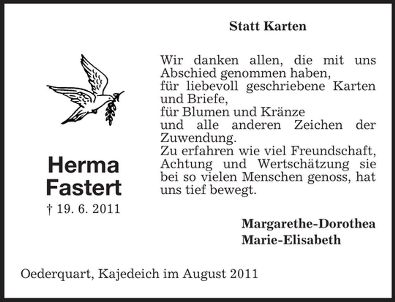 <p>Statt Karten</p><p>Herma<br />Fastert</p><p>Wir danken allen, die mit uns<br />Abschied genommen haben,<br />für liebevoll geschriebene Karten<br />und Briefe,<br />für Blumen und Kränze<br />und alle anderen Zeichen der<br />Zuwendung.<br />Zu erfahren wie viel Freundschaft,<br />Achtung und Wertschätzung sie<br />bei so vielen Menschen genoss, hat<br />uns tief bewegt.</p><p>† 19. 6. 2011<br />Margarethe-Dorothea<br />Marie-Elisabeth<br />Oederquart, Kajedeich im August 2011</p>