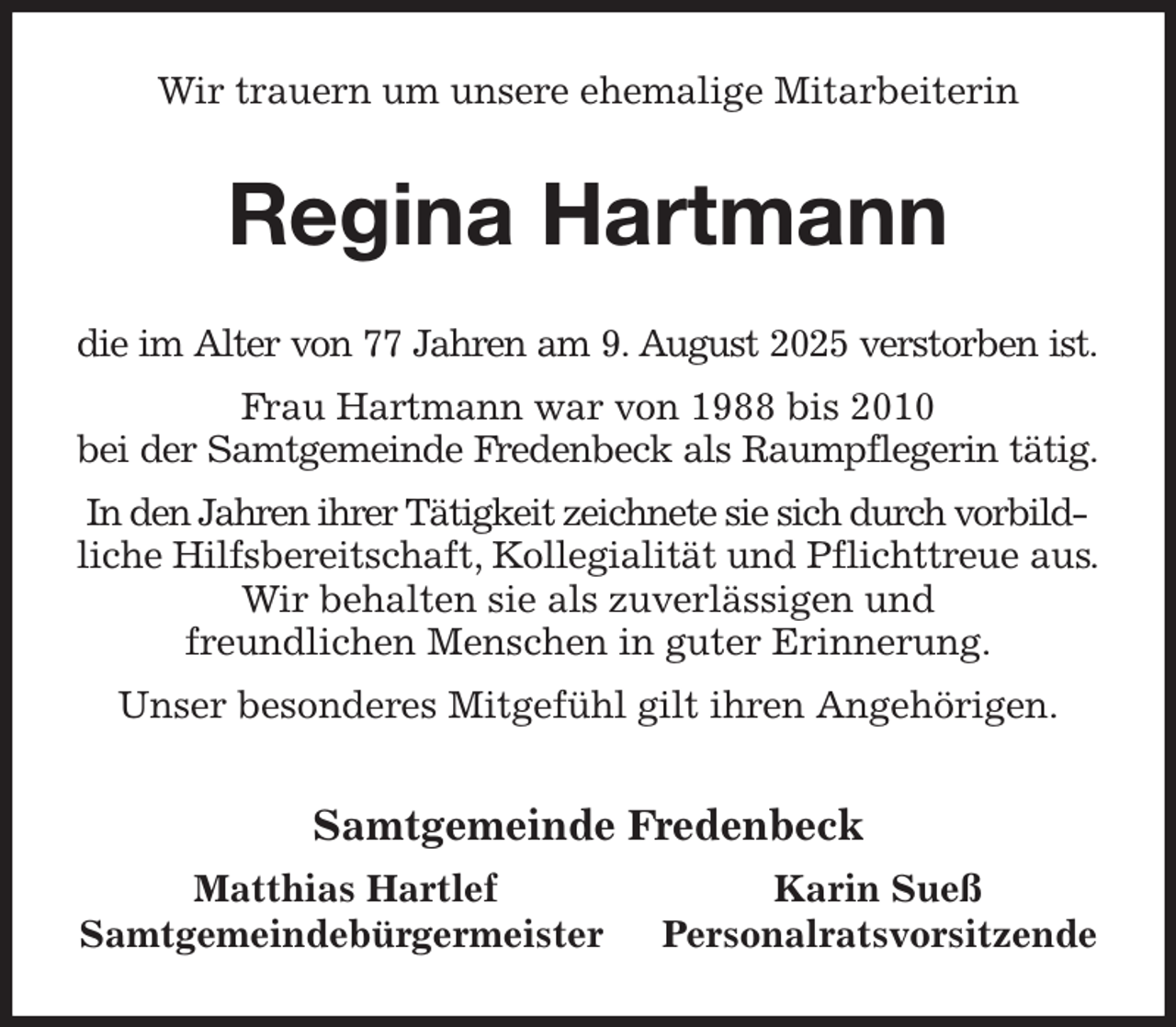 <p>Wir trauern um unsere ehemalige Mitarbeiterin<br />Regina Hartmann<br />die im Alter von 77 Jahren am 9. August 2025 verstorben ist.<br />Frau Hartmann war von 1988 bis 2010<br />bei der Samtgemeinde Fredenbeck als Raumpflegerin tätig.<br />In den Jahren ihrer Tätigkeit zeichnete sie sich durch vorbildliche Hilfsbereitschaft, Kollegialität und Pflichttreue aus.<br />Wir behalten sie als zuverlässigen und<br />freundlichen Menschen in guter Erinnerung.<br />Unser besonderes Mitgefühl gilt ihren Angehörigen.<br />Samtgemeinde Fredenbeck<br />Matthias Hartlef Karin Sueß<br />Samtgemeindebürgermeister Personalratsvorsitzende</p>