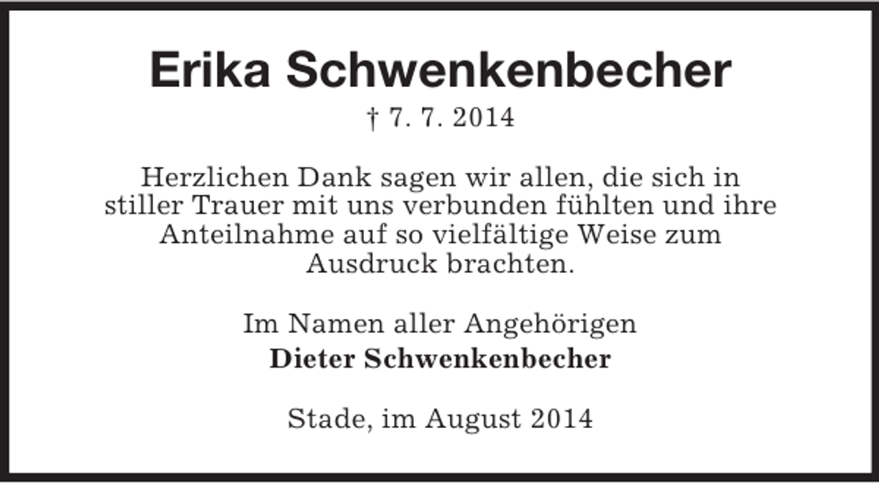 <p>Erika Schwenkenbecher<br />† 7. 7. 2014<br />Herzlichen Dank sagen wir allen, die sich in<br />stiller Trauer mit uns verbunden fühlten und ihre<br />Anteilnahme auf so vielfältige Weise zum<br />Ausdruck brachten.<br />Im Namen aller Angehörigen<br />Dieter Schwenkenbecher<br />Stade, im August 2014</p>