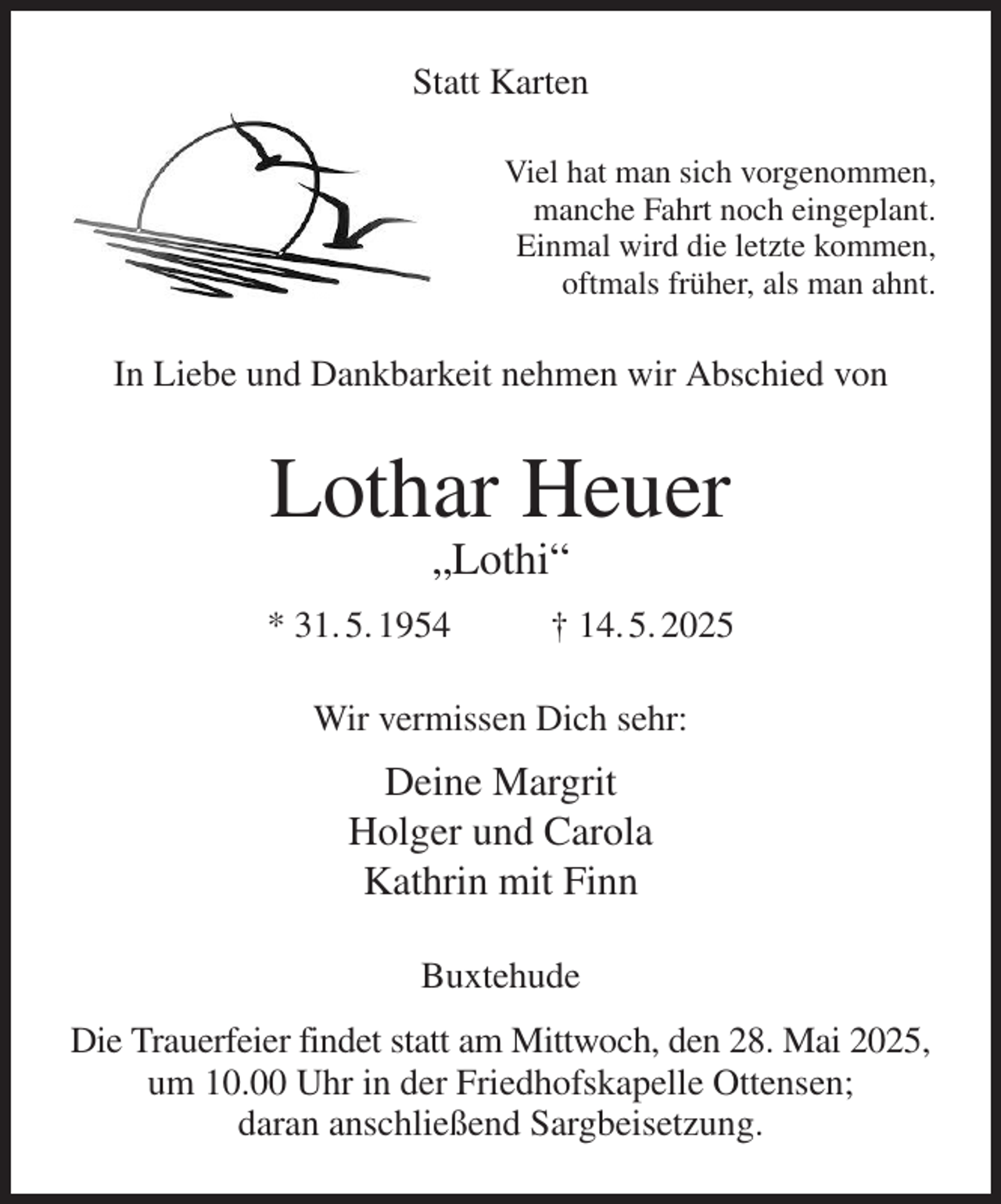 <p>Statt Karten<br />Viel hat man sich vorgenommen,<br />manche Fahrt noch eingeplant.<br />Einmal wird die letzte kommen,<br />oftmals früher, als man ahnt.<br />In Liebe und Dankbarkeit nehmen wir Abschied von<br />Lothar Heuer<br />„Lothi“<br />* 31. 5. 1954 † 14. 5. 2025<br />Wir vermissen Dich sehr:<br />Deine Margrit<br />Holger und Carola<br />Kathrin mit Finn<br />Buxtehude<br />Die Trauerfeier findet statt am Mittwoch, den 28. Mai 2025, um 10.00 Uhr in der Friedhofskapelle Ottensen;<br />daran anschließend Sargbeisetzung.</p>