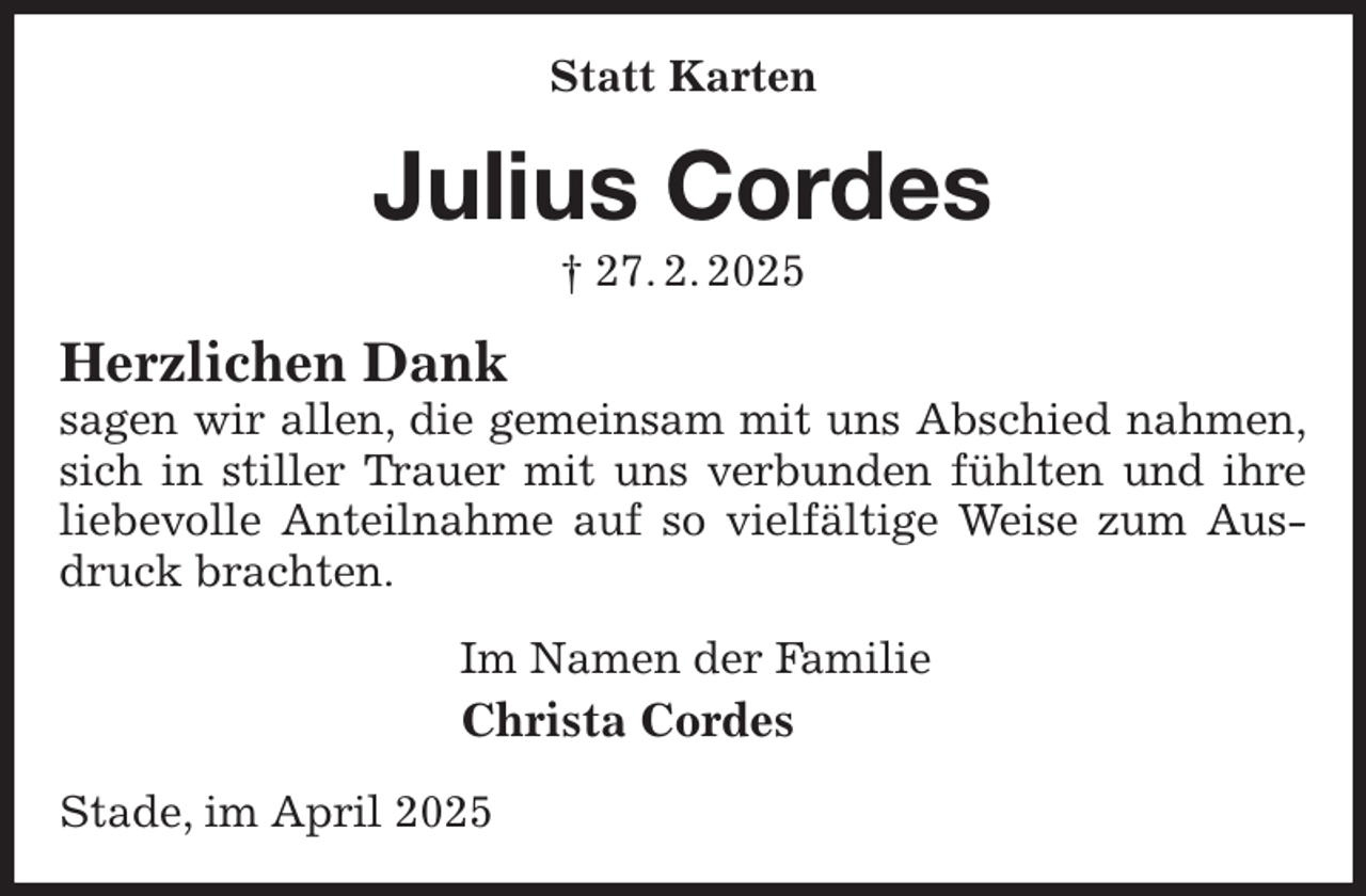 <p>Statt Karten<br />Julius Cordes<br />† 27. 2. 2025<br />Herzlichen Dank<br />sagen wir allen, die gemeinsam mit uns Abschied nahmen,<br />sich in stiller Trauer mit uns verbunden fühlten und ihre<br />liebevolle Anteilnahme auf so vielfältige Weise zum Ausdruck brachten.<br />Im Namen der Familie<br />Christa Cordes</p><p>Stade, im April 2025</p>