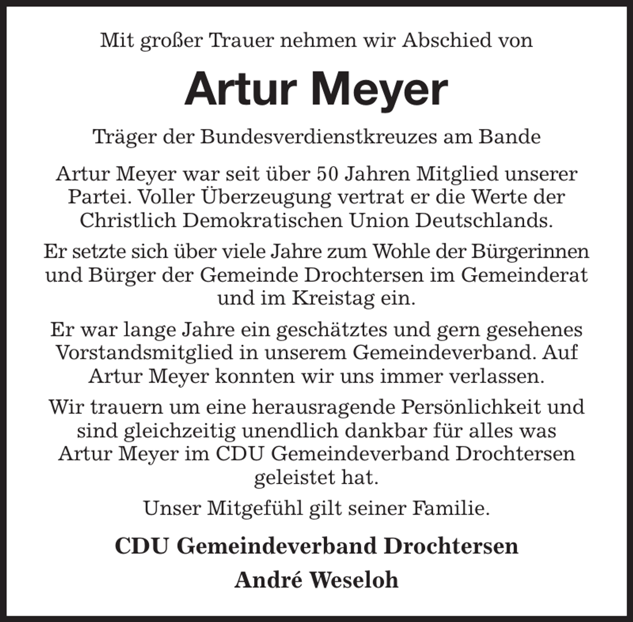 <p>Mit großer Trauer nehmen wir Abschied von<br />Artur Meyer<br />Träger der Bundesverdienstkreuzes am Bande<br />Artur Meyer war seit über 50 Jahren Mitglied unserer Partei. Voller Überzeugung vertrat er die Werte der Christlich Demokratischen Union Deutschlands.<br />Er setzte sich über viele Jahre zum Wohle der Bürgerinnen und Bürger der Gemeinde Drochtersen im Gemeinderat und im Kreistag ein.<br />Er war lange Jahre ein geschätztes und gern gesehenes Vorstandsmitglied in unserem Gemeindeverband. Auf Artur Meyer konnten wir uns immer verlassen.<br />Wir trauern um eine herausragende Persönlichkeit und sind gleichzeitig unendlich dankbar für alles was<br />Artur Meyer im CDU Gemeindeverband Drochtersen geleistet hat.<br />Unser Mitgefühl gilt seiner Familie.<br />CDU Gemeindeverband Drochtersen<br />André Weseloh</p>