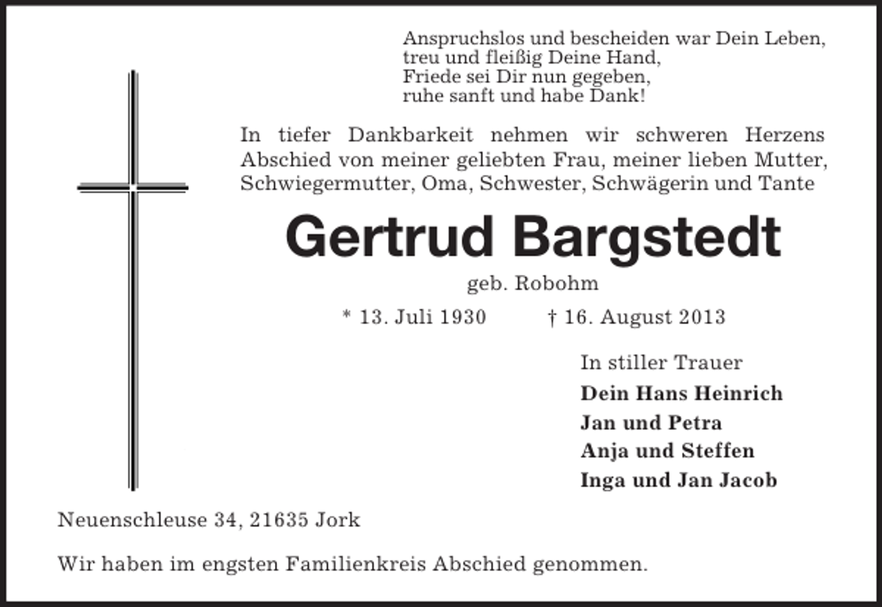 <p>Anspruchslos und bescheiden war Dein Leben,<br />treu und fleißig Deine Hand,<br />Friede sei Dir nun gegeben,<br />ruhe sanft und habe Dank!<br />In tiefer Dankbarkeit nehmen wir schweren Herzens<br />Abschied von meiner geliebten Frau, meiner lieben Mutter, Schwiegermutter, Oma, Schwester, Schwägerin und Tante<br />Gertrud Bargstedt<br />geb. Robohm<br />* 13. Juli 1930 † 16. August 2013<br />In stiller Trauer<br />Dein Hans Heinrich<br />Jan und Petra<br />Anja und Steffen<br />Inga und Jan Jacob<br />Neuenschleuse 34, 21635 Jork<br />Wir haben im engsten Familienkreis Abschied genommen.</p>